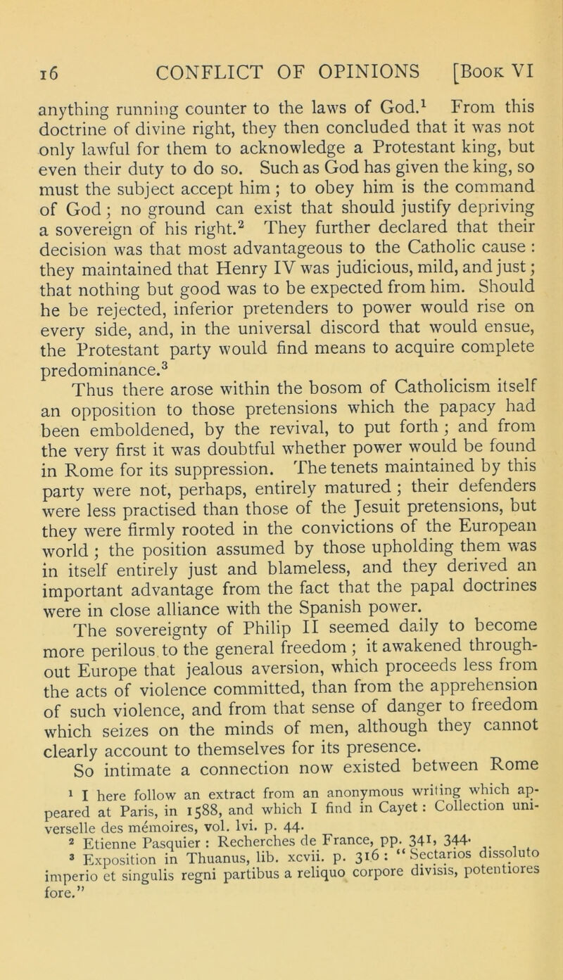 anything running counter to the laws of God.^ From this doctrine of divine right, they then concluded that it was not only lawful for Ihem to acknowledge a Protestant king, but even their duty to do so. Such as God has given the king, so must the subject accept him; to ohey him is the command of God; no ground can exist that should justify depriving a Sovereign of his right.^ They further declared that their decision was that most advantageous to the Catholic cause : they maintained that Henry IV was judicious, mild, and just; that nothing but good was to be expected from him. Should he be rejected, inferior pretenders to power would rise on every side, and, in the universal discord that would ensue, the Protestant party would find means to acquire complete predominance.^ Thus there arose within the bosom of Catholicism itself an Opposition to those pretensions which the papacy had been emboldened, by the revival, to put forth ; and from the very first it was doubtful whether power would be found in Rome for its suppression. The tenets maintained by this party were not, perhaps, entirely matured j their defenders were less practised than those of the Jesuit pretensions, but they were firmly rooted in the convictions of the European World ; the position assumed by those upholding them was in itself entirely just and blameless, and they derived an important advantage from the fact that the papal doctrines were in dose alliance with the Spanish power. The sovereignty of Philip II seemed daily to become more perilous to the general freedom ; itawakened through- out Europe that jealous aversion, which proceeds less from the acts of violence committed, than from the apprehension of such violence, and from that sense of danger to freedom which seizes on the minds of men, although they cannot clearly account to themselves for its presence. So intimate a connection now existed between Rome ^ I here follow an extract from an anonymous writing which ap- peared at Paris, in 1588, and which I find in Cayet: Collection uni- verselle des memoires, vol. Ivi. p. 44. ® Etienne Pasquier : Recherches de France, pp. 34^’ 344* 3 Exposition in Thuanus, lib. xcvii. p. 316: “ Sectarios dissoluto imperio et singulis regni partibus a reliquo corpore divisis, potentiores fore.”