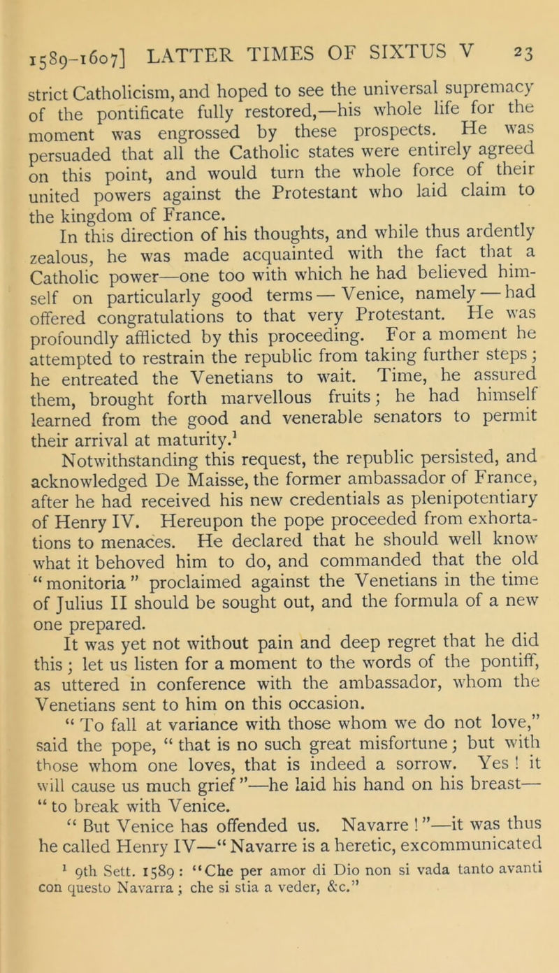 strict Catholicism, and hoped to see the universal supremacy of the pontificate fully restored,—his whole life for the moment was engrossed by these prospects. He was persuaded that all the Catholic States were entirely agreed on this point, and would turn the whole force of their United powers against the Protestant who laid claim to the kingdom of France. In this direction of his thoughts, and while thus ardently zealous, he was inade acquainted with the fact that a Catholic power—one too with which he had believed him- self on particularly good terms—Venice, namely — had offered congratulations to that very Protestant. He was profoundly afflicted by this proceeding. For a moment he attempted to restrain the republic from taking further steps; he entreated the Venetians to wait. Time, he assured them, brought forth marvellous fruits; he had himself learned from the good and venerable Senators to permit their arrival at maturity.’ Notwithstanding this request, the republic persisted, and acknowledged De Maisse, the former ambassador of France, after he had received his new credentials as plenipotentiary of Henry IV. Hereupon the pope proceeded from exhorta- tions to menaces. He declared that he should well know what it behoved him to do, and commanded that the old “monitoria” proclaimed against the Venetians in the time of Julius II should be sought out, and the formula of a new one prepared. It was yet not with out pain and deep regret that he did this ; let us listen for a moment to the words of the pontiff, as uttered in Conference with the ambassador, whom the Venetians sent to him on this occasion. “ To fall at variance with those whom we do not love,” said the pope, “ that is no such great misfortune; but with those whom one loves, that is indeed a sorrow. Yes ! it will cause us much grief ”—he laid his hand on his breast— “ to break with Venice. But Venice has ofifended us. Navarre !”—it was thus he called Henry IV—“ Navarre is a heretic, excommunicated ^ 9th Sett. 1589 : “Che per amor di Dio non si vada tanto avanti con questü Navarra ; che si stia a veder, &c.”