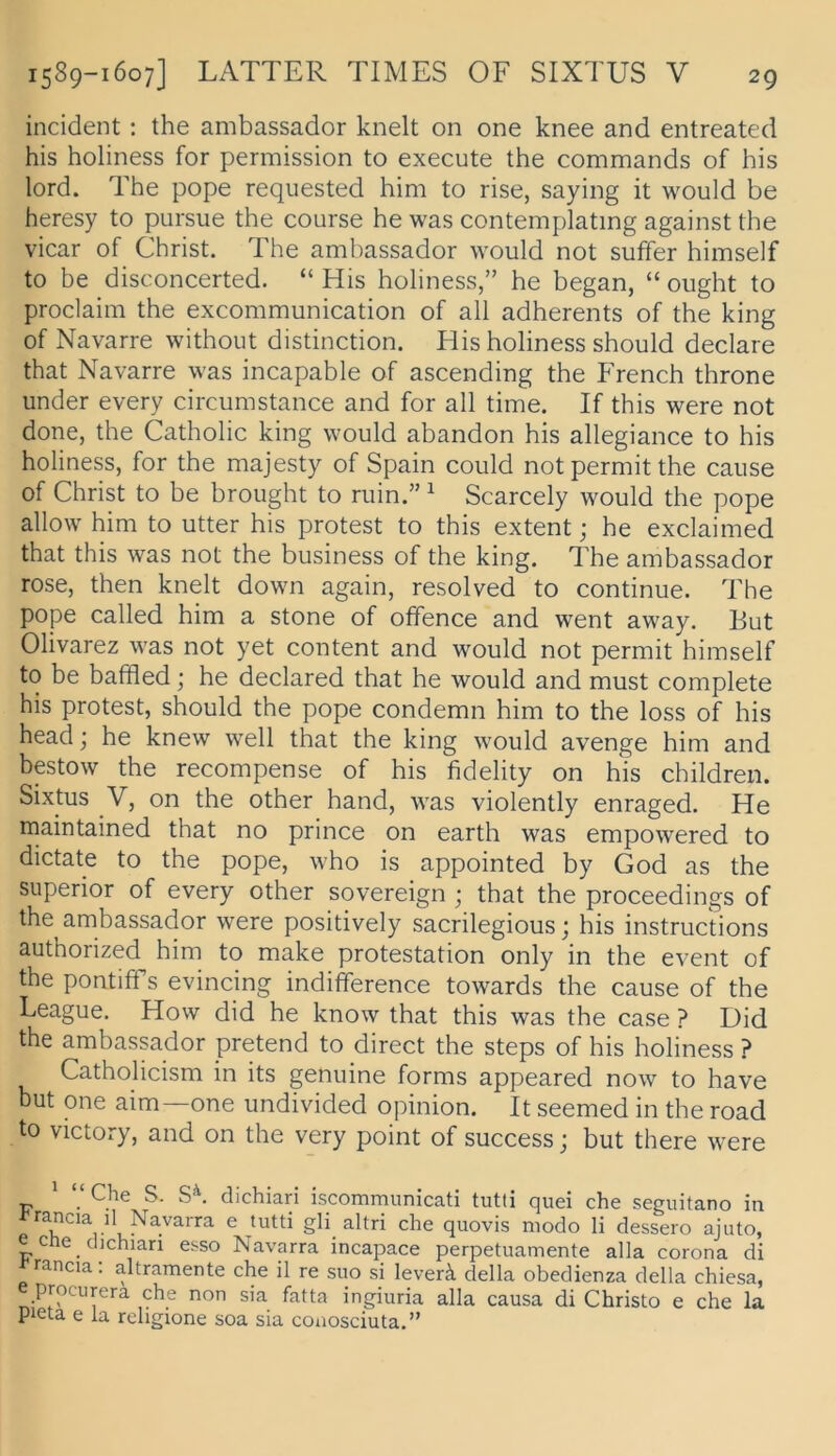 incident: the ambassador knelt on one knee and entreated his holiness for permission to execute the commands of his lord. The pope requested him to rise, saying it would be heresy to pursue the course he was contemplating against the vicar of Christ. The ambassador would not suffer himself to be disconcerted. “ His holiness,” he began, “ ought to proclaim the excommunication of all adherents of the king of Navarre withoiit distinction. His holiness should declare that Navarre was incapable of ascending the French throne under every circumstance and for all time. If this were not done, the Catholic king would abandon his allegiance to his holiness, for the majesty of Spain could notpermitthe cause of Christ to be brought to min.” ^ Scarcely would the pope allow him to utter his protest to this extent; he exclaimed that this was not the business of the king. The ambassador rose, then knelt down again, resolved to continue. The pope called him a stone of offence and went away. But Olivarez was not yet content and would not permit himself to be baffled; he declared that he would and must complete his Protest, should the pope condemn him to the loss of his head; he knew well that the king would avenge him and bestow the recompense of his fidelity on his children. Sixtus V, on the other hand, was violently enraged. He maintained that no prince on earth was empowered to dictate to the pope, who is appointed by God as the Superior of every other sovereign ; that the proceedings of the ambassador were positively sacrilegious; his instructions authorized him to make protestation only in the event of the pontiffs evincing indifference towards the cause of the League. How did he know that this was the case ? Did the ambassador pretend to direct the Steps of his holiness ? Catholicism in its genuine forms appeared now to have but one aim—one undivided opinion. It seemed in the road to victory, and on the very point of success; but there were * pChe S. S'\ dichiari iscommunicati tutli quei che seguitano in ^rancia il Navarra e tutti gli altri che quovis modo li dessero ajuto, e che dichian esso Navarra incapace perpetuamente alia corona di rancia. altramente che il re suo si leverä della obedienza della chiesa, e prociirera che non sia fatta ingiuria alla causa di Christo e che la pieta e la rehgione soa sia coaosciuta.”