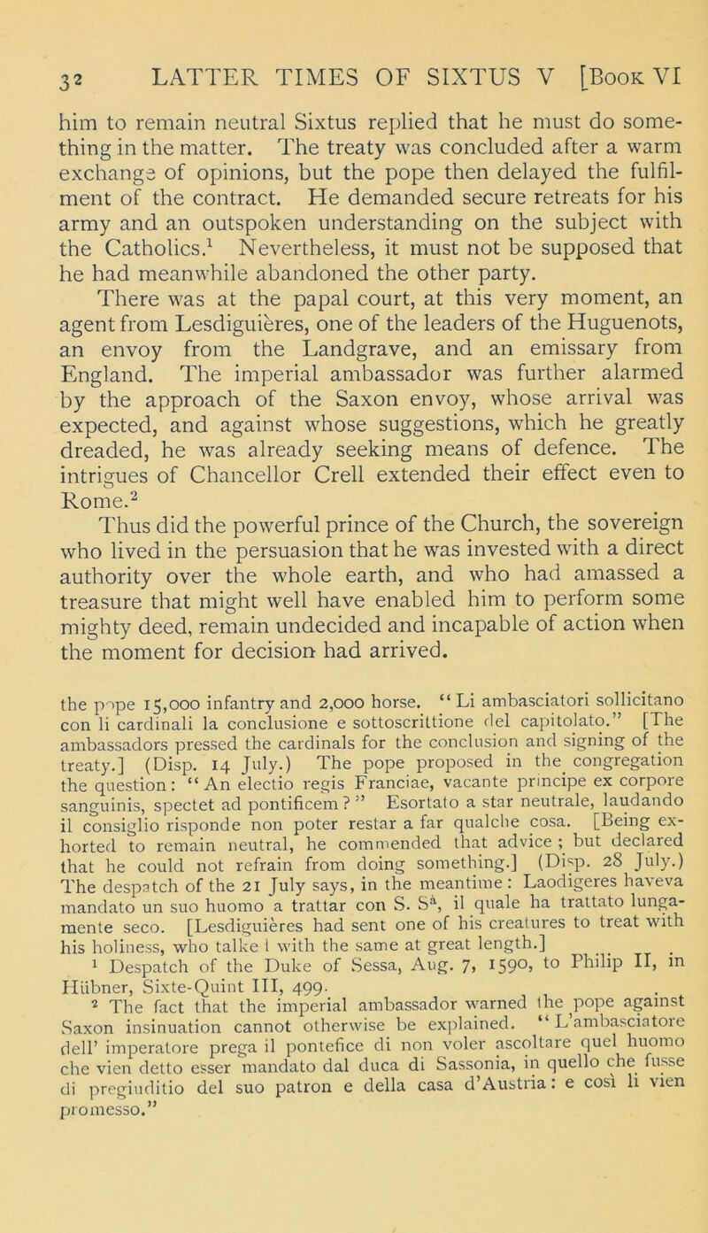 him to remain neutral Sixtus replied that he must do some- thing in the matter. The treaty was concluded alter a warm exchange of opinions, but the pope then delayed the fulfil- ment of the contract. He demanded secure retreats for his army and an outspoken understanding on the subject with the Catholicsd Nevertheless, it must not be supposed that he had meanwhile abandoned the other party. There was at the papal court, at this very moment, an agent from Lesdiguieres, one of the leaders of the Huguenots, an envoy from the Landgrave, and an emissary from England. The imperial ambassador was further alarmed by the approach of the Saxon envoy, whose arrival was expected, and against whose suggestions, which he greatly dreaded, he was already seeking means of defence. The intrigues of Chancellor Grell extended their effect even to Rome.^ d'hus did the powerful prince of the Church, the sovereign who lived in the persuasion that he was invested with a direct authority over the whole earth, and who had amassed a treasure that might well have enabled him to perform some mighty deed, remain undecided and incapable of action when the moment for decision had arrived. the pnpe 15,000 infantry and 2,000 horse. “ Li ambasciatori sollicitano con li cardinali la conclusione e sottoscrittione del capitolato. ’ [The ambassadors pressed the cardinals for the concliision and signing of the treaty.] (Disp. 14 July.) The pope proposed in the_ congregation the question: “An electio regis Franciae, vacante principe ex corpore sanguinis, spectet ad pontificem?” Esortalo a star neutrale, laudando il consiglio risponde non poter restar a far qualche cosa, [Being ex- horted to remain neutral, he commended that advice ; but declared that he could not refrain from doing something.] (Disp. 28 July.) The despatch of the 21 July says, in the meantime : Laodigeres haveva mandato un suo huomo a trattar con S. S^, il quäle ha trattato lunga- raente seco. [Lesdiguieres had sent one of his creatures to treat with his holiuess, who talke l with the same at great length.] ^ Despatch of the Duke of Sessa, Aug. 7, I59°> Philip II, in Hübner, Sixte-Quint III, 499. ^ The fact that the imperial ambassador warned the ^pope against Saxon Insinuation cannot otherwise be explained. “ L ambasciatoie dell’ imperatore prega il pontefice di non voler ascoltare quel huomo che vien detto esser mandato dal duca di Sassonia, in quello che fusse di pregiuditio del suo patron e della casa d’Austria: e cosi li vien promesso.”