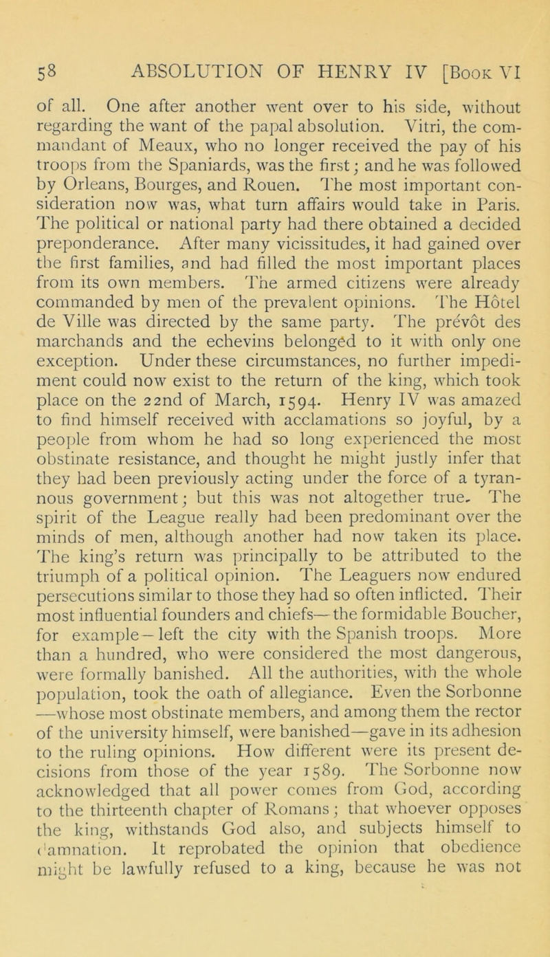 of all, One after another went over to his side, without regarding the want of the papal absolution. Vitri, the com- mandant of Meaux, who no longer received the pay of his troops from the Spaniards, was the first; and he was followed by Orleans, Bourges, and Rouen. The most important con- sideration now was, what turn affairs would take in Paris. The political or national party had there obtained a decided preponderance. After many vicissitudes, it had gained over the first families, and had filled the most important places from its own members, The armed citizens were already commanded by men of the prevalent opinions. The Hotel de Ville was directed by the same party, The prevöt des marchands and the echevins belonged to it with only one exception. Under these circumstances, no further impedi- ment could now exist to the return of the king, which took place on the 2 2nd of March, 1594. Henry IV was amazed to find himself received with acclamations so joyful, by a people from whom he had so long experienced the most obstinate resistance, and thought he might justly infer that they had been previously acting under the force of a tyran- nous government; but this was not altogether true, The spirit of the League really had been predominant over the minds of men, although another had now taken its place. The king’s return was principally to be attributed to the triumph of a political opinion. The Leaguers now endured persecutions similar to those they had so often inflicted. Their most influential founders and chiefs—the formidable Boucher, for example—left the city with the Spanish troops. More than a hundred, who were considered the most dangerous, were formally banished. All the authorities, with the whole Population, took the oath of allegiance. Even the Sorbonne —whose most obstinate members, and among them the rector of the university himself, were banished—gave in its adhesion to the ruling opinions. How different were its present de- cisions from those of the year 1589. The Sorbonne now acknowledged that all power comes from God, according to the thirteenth chapter of Romans; that whoever opposes the king, withstands God also, and subjects himself to (Gmnation, It reprobated the opinion that obedience might be lawfully refused to a king, because he was not