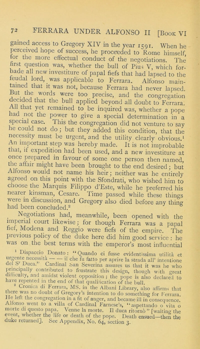 gained access to Gregory XIV in the year 1591. When he perceived hope of success, he proceeded to Rome himself tor the more effectual conduct of the negotiations. The first question was, whether the bull of Pms V, which for- bade all new mvestiture of papal fiefs that had lapsed to the leudal lord, _ was applicable to Ferrara. Alfonso main- mined that it was not, because Ferrara had never lapsed. But the words were too precise, and the congregation decid^ed that the bull applied_ beyond all doubt to Ferrara. 11 that yet remained to be inquired was, whether a pope had not the power to give a special determination in a special case. This the congregation did not venture to say he could not do ; but they added this condition, that the necessity must be urgent, and the utility clearly obvious.^ An important Step was hereby made. It is not improbable that, if expedition had been used, and a new investiture at once prepared in favour of some one person then named, the affair might have been brought to the end desired; but Alfonso would not name his heir; neither was he entirely agreed on this point with the Sfondrati, who wished him to choose the Marquis Filippo d’Este, while he preferred his nearer kinsman, Cesare. Time passed while these things were in discussion, and Gregory also died before any thing had been concluded.^ Negotiations had, meanwhile, been opened with the imperial court likewise; for though Ferrara was a papal fief, Modena and Reggio were fiefs of the empire. The previous policy of the duke here did him good Service : he was on the best terms with the emperor’s most inlluential Dispaccio Donato : “ Quando ci fasse evidentissima iitilitä et 1^ strada all’ intentione üel b iluca. Cardinal ban Severina assures us that it was he who P^P^'P^Py contributed to frustrate this design, though with great dithculty, and amidst violent Opposition ; the pope is also declared to iiave repented in the end of that qualilicatioii of the bull. Cronica di Ferrara, MS. in the Albani Library, also affirins that there was no doubt of Gregory’s Intention to do something for f'errara He left the congregation in a fit of anger, and becaineill in consequence. Alfonso went to a villa of Cardinal Farnese’s, “aspettando o vita o morte di questo papa. Venne la morte. II duca ritorno ” [waiting the eventj whether the life or death of the pope. Death ensued—then the cluke returnedj. See Appendix, No. 64, section 3.