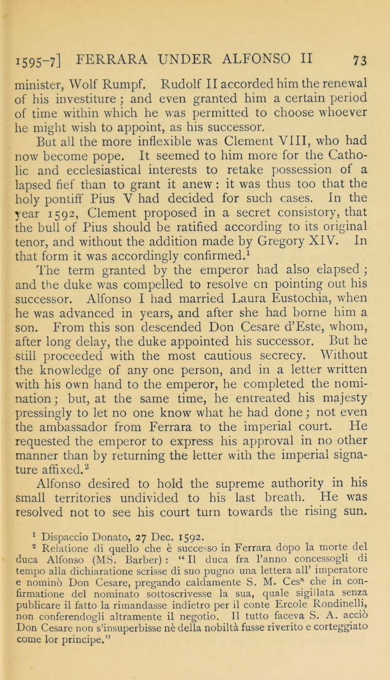 minister, Wolf Rumpf. Rudolf II accorded him the renewal of his investiture; and even granted him a certain period of time within which he was permitted to choose w'hoever he might wish to appoint, as his successor. But all the more inflexible was Clement VIII, wEo had now become pope. It seemed to him more for the Catho- lic and ecclesiastical interests to retake possession of a lapsed fief than to grant it anew: it w^as thus too that the holy pontiff Pius V had decided for such cases. In the year 1592, Clement proposed in a secret consistory, that the bull of Pius should be ratified according to its original tenor, and without the addition made by Gregory XIV. In that form it was accordingly confirmed.^ The term granted by the emperor had also elapsed ; and the duke was compelled to resolve on pointing out his successor. Alfonso I had married Laura Eustochia, when he was advanced in years, and after she had borne him a son. From this son descended Don Cesare d’Este, whom, after long delay, the duke appointed his successor. But he still proceeded with the most cautious secrecy. Without the knowledge of any one person, and in a letter w^itten with his owm hand to the emperor, he completed the nomi- nation; but, at the same time, he entreated his majesty pressingly to let no one know’^ what he had done; not even the ambassador from Ferrara to the imperial court. He requested the emperor to express his approval in no other manner than by returning the letter with the imperial signa- ture affixed.^ Alfonso desired to hold the supreme authority in his small territories undivided to his last breath. He was resolved not to see his court turn tow'ards the rising sun. ^ Dispaccio Donato, 27 Dec. 1592. ^ Relatione di quello che e successo in Ferrara dopo la morte del duca Alfonso (MS. Barber) : “ II duca fra l’anno concessogli di tempo alla dichiaratione scrisse di suo pugno una lettera all’ imperatore e nominö Don Cesare, pregando caldamente S. M. Ces“ che in con- firmatione del nominato soltoscrivesse la sua, quäle sigillata senza publicare il fatto la riniandasse indietro per il conte Ercole Rondinelli, non conferendogli altramente il negotio. 11 tutto faceva S. A. acciö Don Cesare non s’insuperbisse ne della nobiltä fusse riverito e corteggiato come lor principe.”