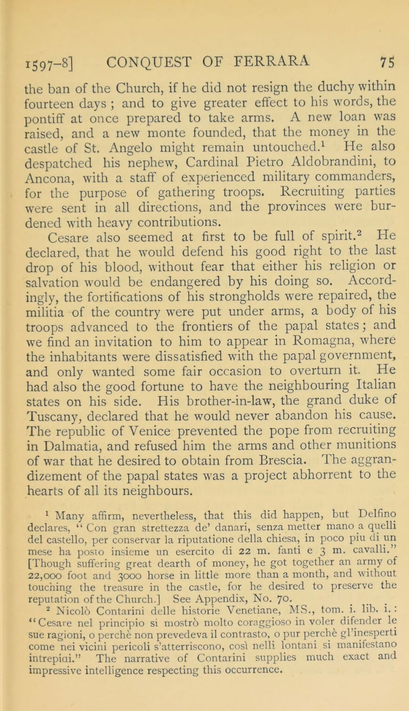 the ban of the Church, if he did not resign the duchy within fourteen days ; and to give greater effect to his words, the pontiff at once prepared to take arms. A new loan was raised, and a new monte founded, that the money in the castle of St. Angelo might remain untouched.^ He also despatched his nephew, Cardinal Pietro Aldobrandini, to Ancona, with a staff of experienced military commanders, for the purpose of gathering troops. Recruiting parties were sent in all directions, and the provinces were bur- dened with heavy contributions. Cesare also seemed at first to be full of spirit.^ He declared, that he would defend his good right to the last drop of his blood, without fear that either his religion or Salvation would be endangered by his doing so. Accord- ingly, the fortifications of his strongholds were repaired, the militia of the country were put under arms, a body of his troops advanced to the frontiers of the papal States; and we find an invitation to him to appear in Romagna, where the inhabitants were dissatisfied with the papal government, and only wanted some fair occasion to overturn it. He had also the good fortune to have the neighbouring Italian States on his side. His brother-in-law, the grand duke of Tuscany, declared that he would never abandon his cause. The republic of Venice prevented the pope from recruiting in Dalmatia, and refused him the arms and other munitions of war that he desired to obtain from Brescia. The aggran- dizement of the papal States was a project abhorrent to the hearts of all its neighbours. ' Many affirm, nevertheless, that this did happen, but Delfine declares, “ Con gran strettezza de’ danari, senza metter mano a quelli del castello, per conservar la riputatione della chiesa, in poco piu di un mese ha poslo insieme im esercito di 22 m. fand e 3 cavalli.” [Though suffering great dearth of money, he got together an army of 22,000 foot and 3000 horse in little more than a nionth, and without touching the treasure in the castle, for he desired to preserve the reputation of the Church.] See Appendix, No. 70. ^ Nicolb Contarini delle historie Venetiane, MS., tom. i. lib. i. : “Cesare nel principio si mostrb molto cornggioso in voler difender le sue ragioni, o perche non prevedeva il contrasto, o pur perche gl’inesperti come nei vicini pericoli s’atterriscono, cosi nelli lontani si manifestano intrepiai.” The narrative of Contarini supplies much exact and impressive intelligence respecting this occurrence.