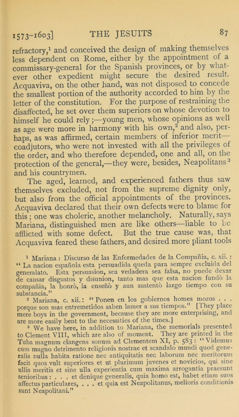 refractory,^ and conceived the design of making themselves less dependent on Rome, either by the appointment of a commissary-general for the Spanish provinces, or by what- ever other expedient might secure the desired result. Acquaviva, 011 the other band, was not disposed to concede the smallest portion of the authority accorded to him by the letter of the Constitution. For the purpose of restraining the disaffected, he set over them superiors on whose devotion to himself he could relyyoung men, whose opinions as well as age were more in harmony with his own,^ and also, per- haps, as was affirmed, certain members of inferior merit— coadjutors, who were not invested with all the Privileges of the Order, and who therefore depended, one and all, on the protection of the general,—they were, besides, Neapolitans^ and his countrymen. The aged, learned, and experienced fathers thus saw themselves excluded, not from the supreme dignity only, but also from the ofhcial appointments of the provinces. Acquaviva declared that their own defects were to blame for this; one was choleric, another melancholy. Naturally, says Mariana, distinguished men are like others—liable to bc afhicted with some defect. But the true cause was, that Acquaviva feared these fathers, and desired more pliant tools ' Mariana : Discurso de las Enfermedades de la Compania, c. xii. : “ La nacion espanola esta persuadida queda para sempre excluida del generalato. Esta persuasion, sea vedadera sea falsa, no puede dexar de causar disgustos y disunion, tanto mas qne esta nacion fundo la compania, la honro, la enseno y aun sustento largo tiempo con su substancia.” * Mariana, c. xii.: “ Ponen en los gobiernos homes mozos . . . porque son mas entremetidos saben lamer a sus tiempos.” [1 hey place mere boys in the government, because they are more enterprising, and are more easily bent to the necessities of the times.] =* We have here, in addition to Mariana, the memorials presented to Clement VIII, which are also of moment. They are printed in the Tuba magnum clangens sonum ad dementem XI, p. 583 [ “ Videmus cum magno detrimento religionis nostrae et scandalo mundi quod gene- ralis nulla habita ratione nec antiquitatis nec laborum nec meritorum facit quos vult superiores et ut plurimum juvenes et novicios, qui sine ullis meritis et sine ulla experientia cum maxima arrogantia praesunt senioribus ; ... et denique generalis, quia homo est, habet etiam suos affectus particulares, ... et quia est Neapolitanus, melioris conditionis sunt Neapolitani.”