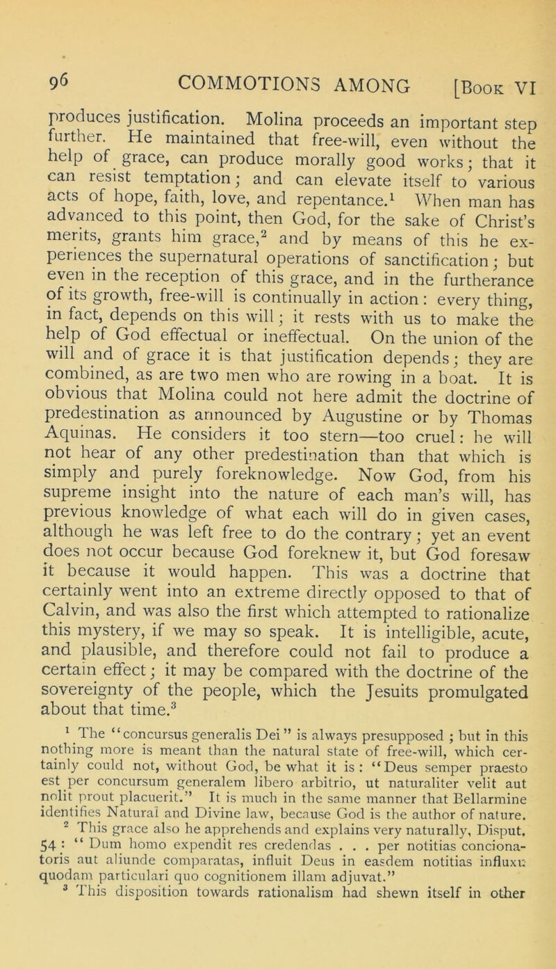 produces justification. Molina proceeds an important Step further. He maintained that free-will, even without the help of grace, can produce morally good works; that it can resist temptation j and can elevate itself to varioiis acts of hope, faith, love, and repentanced When man has advanced to this point, then God, for the sake of Christ’s merits, grants him grace,^ and by means of this he ex- periences the supernatural operations of sanctification * but even in the reception of this grace, and in the furtherance of its growth, free-will is continually in action : every thing, in fact, depends on this will j it rests with us to make the help of God efifectual or inefFectual. On the Union of the will and of grace it is that justification depends; they are combined, as are two men who are rowing in a boat. It is obvious that Molina could not here admit the doctrine of predestination as announced by Augustine or by Thomas Aquinas. He considers it too Stern—too cruel: he will not hear of any other predestination than that which is simply and purely foreknowledge. Now God, from his supreme insight into the nature of each man’s will, has previous knowledge of what each will do in given cases, although he was left free to do the contrary; yet an event does not occur because God foreknew it, but God foresaw it because it would happen. This was a doctrine that certainly went into an extreme directly opposed to that of Calvin, and was also the first which attempted to rationalize this mystery, if we may so speak. It is intelligible, acute, and plausible, and therefore could not fall to produce a certain effect; it may be compared with the doctrine of the Sovereignty of the people, which the Jesuits promulgated about that time.® ^ Ihe “concursus generalis Dei ” is always presupposed ; but in this nothing more is meant than the natural state of free-will, which cer- tainly could not, without God, be what it is : “Deus semper praesto est per concursum generalem libero arbitrio, ut naturaliter velit aut nnlit prout placuerit.” It is much in the same manner that Bellarmine identifies Natural and Divine law, because God is the author of nature. ^ This grace also he apprehends and explains very naturally, Disput. 54 • “ Dum homo expendit res credendas . . . per notitias conciona- toris aut aliunde comj^aratas, influit Deus in easdem notitias influxr. quodam particulari quo cognitionem illam adjuvat.” ® This disposition towards rationalism had shewn itself in other