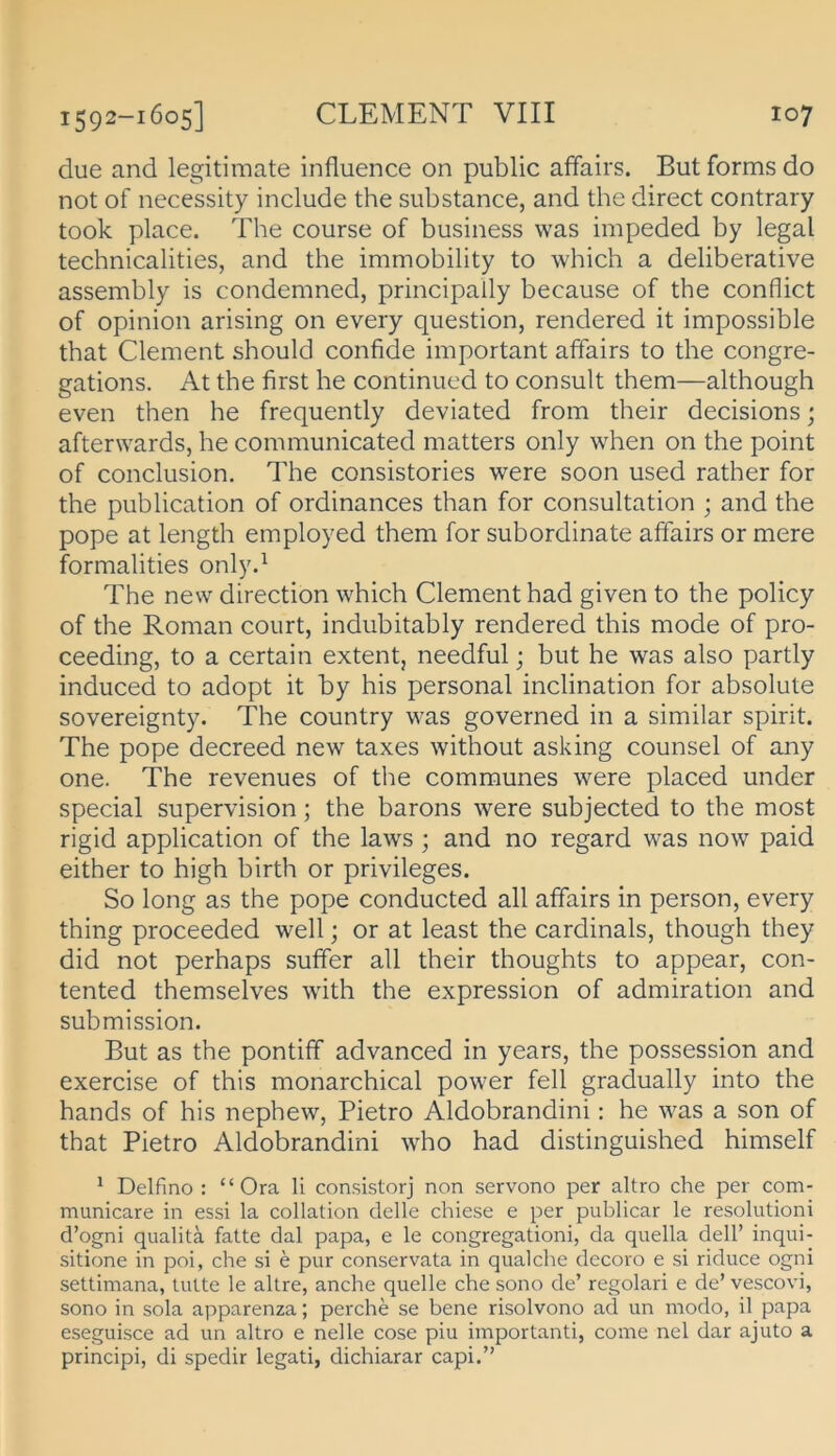 due and legitimate influence on public affairs. But forms do not of necessity include the substance, and the direct contrary took place. The course of business was impeded by legal technicalities, and the immobility to which a deliberative assembly is condemned, principally because of the conflict of opinion arising on every question, rendered it impossible that Clement should confide important affairs to the congre- gations. At the first he continued to consult them—although even then he frequently deviated from their decisions; afterwards, he communicated matters only when on the point of conclusion. The consistories were soon used rather for the publication of ordinances than for consultation ; and the pope at length employed them for subordinate affairs or mere formalities only.^ The new direction which Clement had given to the policy of the Roman court, indiibitably rendered this mode of pro- ceeding, to a certain extent, needful; but he was also partly induced to adopt it by his personal inclination for absolute sovereignty. The country was governed in a similar spirit. The pope decreed new taxes without asking counsel of any one. The revenues of the communes were placed under special supervision; the barons were subjected to the most rigid application of the laws ; and no regard was now paid either to high birth or Privileges. So long as the pope conducted all affairs in person, every thing proceeded well; or at least the cardinals, though they did not perhaps suffer all their thoughts to appear, con- tented themselves with the expression of admiration and Submission. But as the pontiff advanced in years, the possession and exercise of this monarchical power feil gradually into the hands of his nephew, Pietro Aldobrandini: he was a son of that Pietro Aldobrandini who had distinguished himself * Delfino : “ Ora li consistorj non servono per altro che per com- municare in essi la collation delle chiese e per publicar le resolutioni cl’ogni qualitä fatte dal papa, e le congregationi, da quella dell’ inqui- sitione in poi, che si e pur conservata in qualche decoro e si riduce ogni settimana, tulte le ahre, anche quelle che sono de’ regolari e de’ vescovi, sono in sola apparenza; perche se bene risolvono ad un modo, il papa eseguisce ad un altro e nelle cose piu importanti, come nel dar ajuto a principi, di spedir legati, dichiarar capi.”