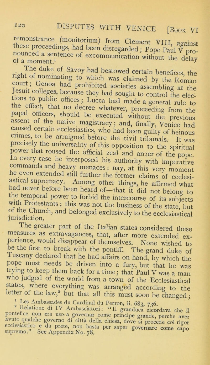 remonstrance (moiiitorium) from Clement VIII, a^^ainst ese proceedings, had been disregarded; Pope Paul V pro- nounced a sentence of excommunication without the ddav of a momentp ueiay nVht bestowed certain benefices, the right ofnommatmg to which was claimed by the Roman Court; Genoa had prohibited societies assembling at the J suit Colleges, brause they had sought to control the elec- Lucca had made a general rule to the effed, that no decree whatever, proceeding from the papal officers, should be executed without the previous assent of the native magistracy; and, finally, Venice had caused certam ecclesiastics, who had been guilty of heinous crimes, to be arraigned before the civil tribunals. It was precisely the universality of this Opposition to the spiritual power that roused the ofhcial zeal and an;er of thepope. n every case he interposed his authority with imperative commands and heavy menaces; nay, at this very moment he even extended still further the former claims of ecclesi- astical supremacy. Among other things, he affirmed what had never before been heard of—that it did not belong to the t^poral power to forbid the intercourse of its subjects with Protestants; this was not the business of the state, but ot the Church, and belonged exclusively to the ecclesiastical Jurisdiction. The greater part of the Italian States considered these measures as extravagances, that, after more extended ex- perience, would disappear of themselves. None wished to be the first to break with the pontiff. The grand duke of Tuscany declared that he had affairs on hand, by which the pope must needs be driven into a fury, but that he was trying to keep them back for a time; that Paul V was a man Avho judged of the world from a town of the Ecclesiastical States, where everything was arranged according to the letter of the law,^ but that all this must soon be changed; ^ Les Ambassades du Cardinal du Perron, ii. 683, 736, Relatione di IV Ambasciatori: “II granduca ricordava che il pontehce non era uso. a governar come principe grande, perche aver avuto qualche governo di cktk della chiesa, dove si procede col rifjor ecclesiastico e da prete, non basta per saper governare come capo supremo. See Appendix No. 78. ^