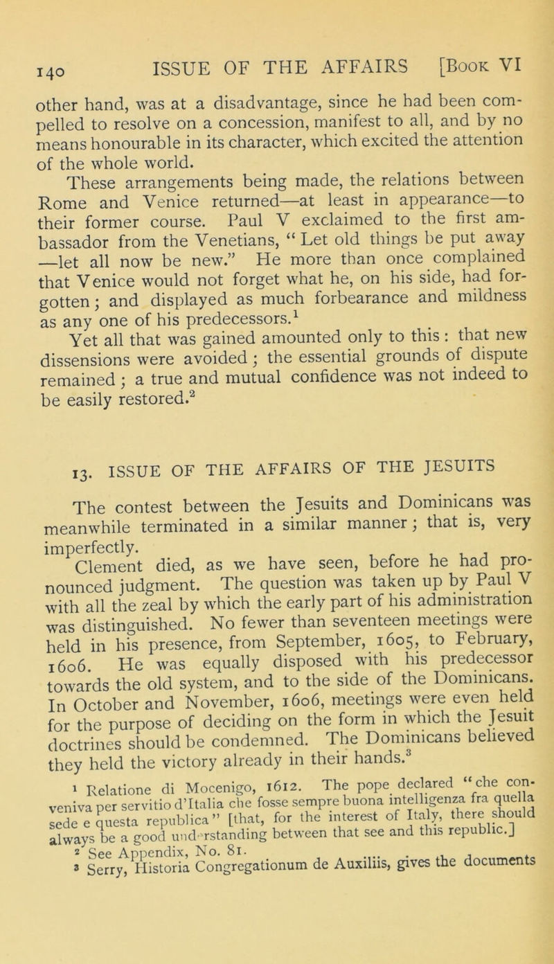 other hand, was at a disadvantage, since he had been com- pelled to resolve on a concession, manifest to all, and by no means honoiirable in its character, which excited the attention of the whole world. These arrangements being made, the relations between Rome and Venice returned—at least in appearance—to their former course. Paul V exclaimed to the first am- bassador from the Venetians, “ Let old things be put away let all now be new.” He more than once complained that Venice would not forget what he, on his side, had for- gotten; and displayed as much forbearance and mildness as any one of his predecessorsd Yet all that was gained amounted only to this: that new dissensions were avoided j the essential grounds of dispute remained; a true and mutual confidence was not indeed to be easily restored.^ 13. ISSUE OF THE AFFAIRS OF THE JESUITS The contest between the Jesuits and Dominicans was meanwhile terminated in a similar manner; that is, very imperfectly. , , j Clement died, as we have seen, before he had pro- nounced judgment. The question was taken up by Paul V with all the zeal by which the early part of his administration was distinguished. No fewer than seventeen meetings were held in his presence, from September, 1605, to Febmary, 1606. He was equally disposed with his predecessor towards the old System, and to the side of the Dominicans. In October and November, 1606, meetings were even held for the purpose of deciding on the form in which the Jesuit doctrines should be condemned. The Dominicans believed they held the victory already in their hands.® 1 Relatione di Mocenigo, 1612. The pope declared “che con- venivaper servitio d’Ilalia che fosse sempre buona intelligenza fra qiiel a sedeequesta republica” [that, for the interest of Italy, there should aWys be a good und^^rstanding between that see and this republic.] * See Appendix, No. 8i- . .. . .-i j * ® Serry, hlistoria Congregationum de Auxiliis, gives the documents