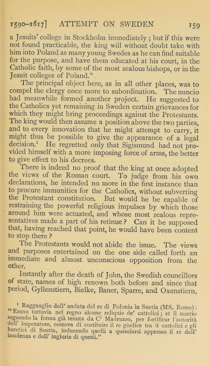 a Jesuits’College in Stockholm immediately ; butif this were not found practicable, the king will without doubt take with him into Poland as many young Swedes as he can find suitable for the purpose, and have them educated at his court, in the Catholic faith, by some of the most zealous bishops, or in the Jesuit Colleges of Poland.” The Principal object here, as in all other places, was to compel the clergy once rnore to Subordination. The nuncio had meanwhile formed another project. He suggested to the Catholics yet remaining in Svveden certain grievances for which they might bring proceedings against the Protestants. The king would then assume a position above the two parties, and to every innovation that he might attempt to carry, it might thus be possible to give the appearance of a legal decision.^ He regretted only that Sigismund had not pro- vided himself with a more imposing force of arms, the better to give effect to his decrees. There is indeed no proof that the king at once adopted the vievys of the Roman court. To judge from his own declarations, he intended no more in the first instance than to procure immunities for the Catholics, without subverting the Protestant Constitution. But would he be capable of restraining the powerful religious Impulses by which those around him were actuated, and whose most zealous repre- sentatives made a part of his retinue ? Can it be supposed that, having reached that point, he would have been content to stop there ? The Protestants would not abide the issue. The views and purposes entertained on the one side called forth an immediate and almost unconscious Opposition from the other. Instantly after the death of John, the Swedish councillors of state, names of high renown both before and since that period, Gyllenstiern, Bielke, Baner, Sparre, and Oxenstiern, * Ragguaglio dell’ andata del re di Polonia in Suetia (MS. Rome): Erano tuttavia nel regno alcune reliquie de’ cattolici; et il nuntio seguendo la forma giä tenuta da C Madruzzo, per fortificar l autorita dell impemtore,_ cercava di costituire il re giudice tra li cattolici e gli neretici di Suetia, inducendo quelli a querelarsi appresso il re dell’ insolenza e dell’ ingiurie di questi.’’