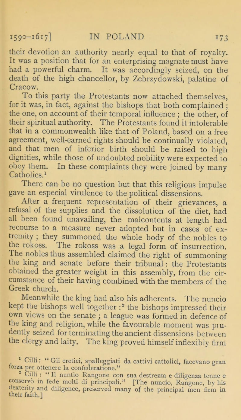 their devotion an authority nearly equal to that of royalty. It was a Position that for an enterprising magnate must have had a powerful charm. It was accordingly seized, on the death of the high chancellor, by Zebrzydowski, palatine of Cracow. To this party the Protestants now attached themselves, for it was, in fact, against the bishops that both complained ; the one, on account of their temporal influence ; the other, of their spiritual authority. The Protestants found it intolerable that in a Commonwealth like that of Poland, based on a free agreement^ well-earned rights should be continually violated, and that men of inferior birth should be raised to high dignities, while those of undoubted nobility were expected 10 obey them. In these comjDlaints they were joined by many Catholicsd There can be no question but that this religious impulse gave an especial virulence to the political dissensions. After a frequent representation of their grievances, a refusal of the supplies and the dissolution of the diet, had all been found unavailing, the malcontents at length had recourse to a measure never adopted but in cases of ex- tremity ; they summoned the whole body of the nobles to the rokoss. The rokoss was a legal form of insurrection. The nobles thus assembled claimed the right of summoning the king and Senate before their tribunal: the Protestants obtained the greater weight in this assembly, from the cir- cumstance of their having combined with the members of the Greek church. Meanwhile the king had also his adherents. The nuncio kept the bishops well together the bishops impressed their own views on the Senate ; a league was formed in defence of the king and religion, while the favourable moment was piu- dently seized for terminating the ancient dissensions between the clergy and laity. The king proved himself inflexibly firm * Cilli: “ Gli eretici, spalleggiati da cattivi cattolici, facevano gran forza per ottenere la confederatione.” ^ Cilli : “ II nuntio Rangone con sua destrezza e diligenza tenne e conseryo in fecle molti di principali.” [The nuncio, Rangone, by his dexterity and diligence, preserved many of the principal men firm in their failh.J