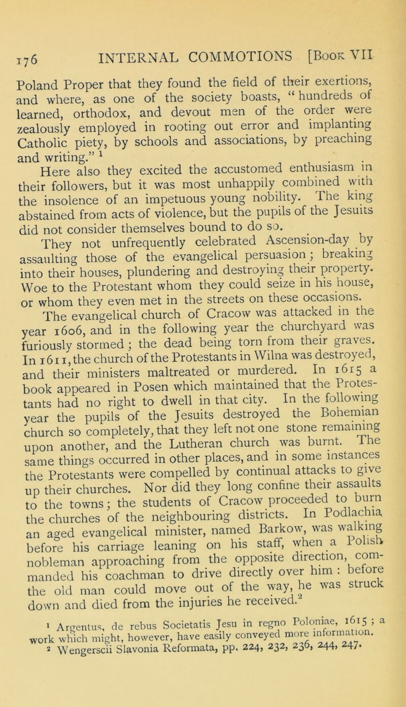 Poland Proper that they found the field of their exertions, and where, as one of the society boasts, “ hundreds of learned, orthodox, and devout men of the order were zealously employed in rooting out error and implantmg Catholic piety, by schools and associations, by preaching and writing.” ^ • Here also they excited the accustomed enthusiasm in their followers, but it was most unhappily combined with the insolence of an impetuous young nobility. The king abstained from acts of violence, but the pupils of the Jesuits did not consider themselves bound to do so, They not unfrequently celebrated Ascension-day by assaulting those of the evangelical persuasion ; breaking into their houses, plundering and destroying their property. VVoe to the Protestant whom they could seize in his house, or whom they even met in the streets on these occasions. The evangelical church of Cracow was attacked in the year 1606, and in the following year the churchyard was furiously stormed ; the dead being torn from their graves. In 1611, the church of the Protestants in Wilna was destroyed, and their ministers maltreated or murdered. In 1615 a book appeared in Posen which maintained that the Protes- tants had no right to dwell in that city. In the following year the pupils of the Jesuits destroyed the Bohemian church so completely, that they leftnotone stone remaimng upon another, and the Lutheran church was burnt. The same things occurred in other places, and in some instances the Protestants were compelled by continual attacks to give up their churches. Nor did they long confine their assaults to the towns; the students of Cracow proceeded to burn the churches of the neighbouring distncts. In Podlachia an aged evangelical minister, named Barkow, was walking before his carriage leaning on his staff, when a Polis nobleman approaching from the opposite direction, com- manded his coachman to drive directly over him ; betöre the old man could move out of the way, he was struck down and died from the injuries he received. I Arcentu'^, de rebus Societatis Jesu in regno Poloniae, 1615 ; a work which might, however, have easily conveyed more informaUün. * Wengerscii Slavonia Reformata, pp. 224, 232, 230, 244, 247.