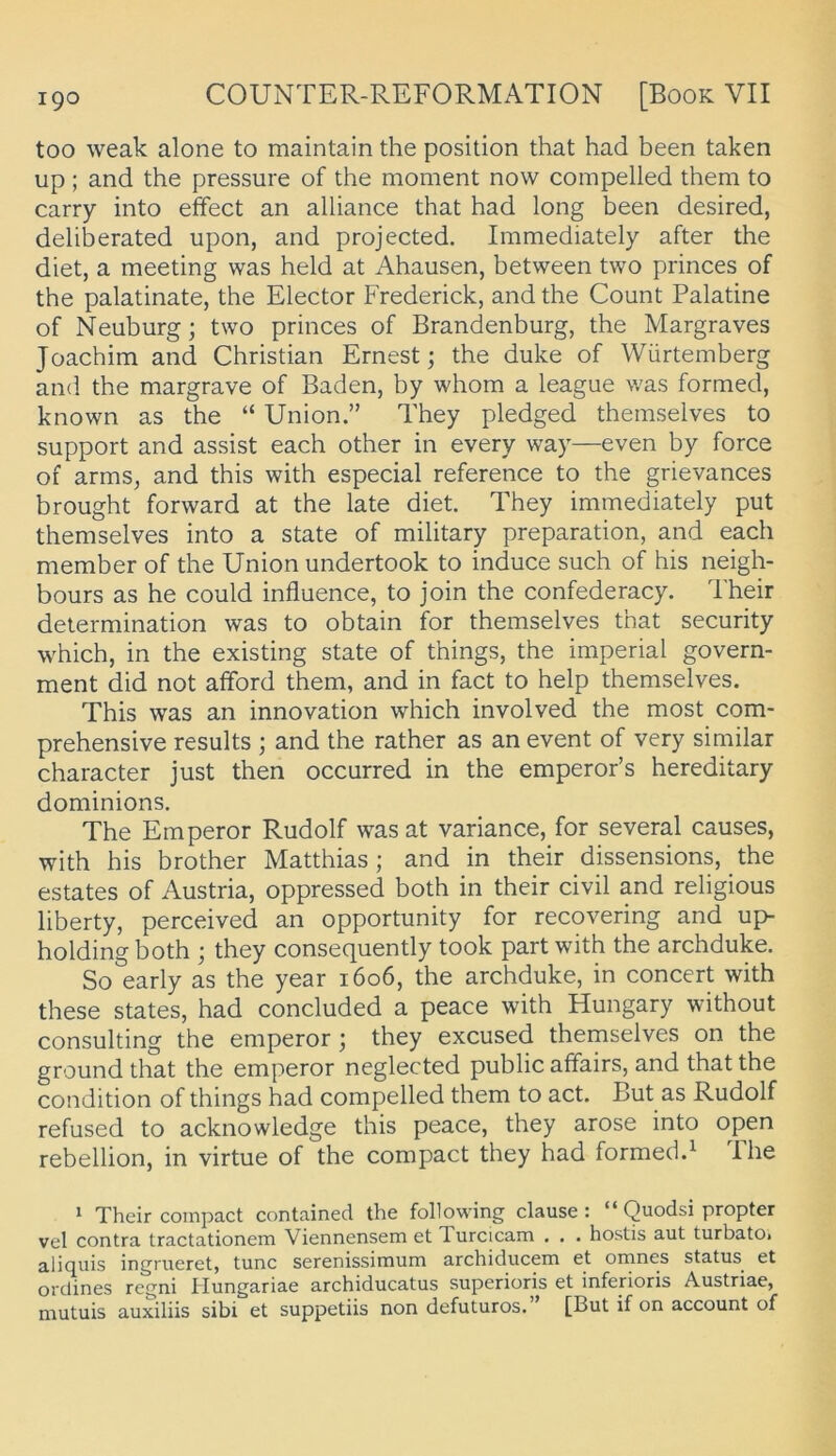 too weak alone to maintain the position that had been taken up; and the pressure of the moment now compelled them to carry into effect an alliance that had long been desired, deliberated upon, and projected. Iramediately after the diet, a meeting was held at Ahausen, between two princes of the palatinate, the Elector Frederick, and the Count Palatine of Neuburg; two princes of Brandenburg, the Margraves Joachim and Christian Ernest; the duke of Würtemberg and the margrave of Baden, by whom a league was formed, known as the “ Union.” They pledged themselves to Support and assist each other in every way—even by force of arms, and this with especial reference to the grievances brought forward at the late diet. They immediately put themselves into a state of military preparation, and each member of the Union undertook to induce such of his neigh- bours as he could influence, to join the confederacy. Their determination was to obtain for themselves that security which, in the existing state of things, the imperial govern- ment did not afford them, and in fact to help themselves. This was an innovation which involved the most com- prehensive results ; and the rather as an event of very similar character just then occurred in the emperor’s hereditary dominions. The Emperor Rudolf was at variance, for several causes, with his brother Matthias; and in their dissensions, the estates of Austria, oppressed both in their civil and religious liberty, perceived an opportunity for recovering and up- holding both ; they consequently took part with the archduke. So early as the year 1606, the archduke, in concert with these States, had concluded a peace with Hungary without Consulting the emperor; they excused themselves on the ground that the emperor neglected public affairs, and that the condition of things had compelled them to act. But as Rudolf refused to acknowledge this peace, they arose into open rebellion, in virtue of the compact they had formed.^ Ihe > Their compact contained the following clause : “ Quodsi propter vel contra tractationem Viennensem et Turcicam . . . hostis aut turbatOi aliquis ingrueret, tune serenissimum archiducem et omnes Status et orclines regni Hungariae archiducatus superioris et inferioris Austriae, mutuis auxiliis sibi et suppetiis non defuturos. [But if on account of