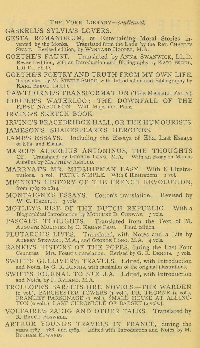 The York lui-RRk^Y—continueä. GASKELL’S SYLVIA’S LOVERS. GESTA ROMANORUM, or Entertaining Moral Stories in- vented by the Monks. Translated frora the Latin by the Rev. Charles SwAN. Revised edition, by Wynnard Hooper, M.A, GOETHE’S FAUST. Translated by Anna Swanwick, LL.D. Revised edition, with an Introduction and Bibliography by Karl Breul, Litt.D., Ph.D. GOETHE’S POETRY AND TRUTH FROM MY OWN LIFE. Translated by M. Steele-Smith, with Introduction and Bibliography by Karl Breul, Litt.D. HAWTHORNE’S TRANSFORMATION (The MarbleFaun). HOOPER’S WATERLOO ; THE DOWNFALL OF THE FIRST NAPOLEON. With Maps and Plans. IRVING’S SKETCH BOOK. IRVING’S BRACEBRIDGE HALL, OR THE HUMOURISTS. JAMESON’S SHAKESPEARE’S HEROINES. LAMB’S ESSAYS. Induding the Essays of Elia, Last Essays of Elia, and Eliana. MARCUS AURELIUS ANTONINUS, THE THOUGHTS OF. Translated by George Long, M.A. With an Essay on Marcus Aurelius by MArmEW Arnold. MARRYAT’S MR. MIDSHIPMAN EASY. With 8 Illustra- trations. I vol. PETER SIMPLE. With 8 Illustrations, i vol. MIGNET’S HISTORY OF THE FRENCH REVOLUTION, from 1789 to 1814. MONTAIGNE’S ESSAYS. Cotton’s translation. Revised by W. C. Hazlitt. 3 vols. MOTLEY’S RISE OF THE DUTCH REPUBLIC. With a Biographical Introduction by Moncure D. Conway. 3 vols. PASCAL’S THOUGHTS. Translated from the Text of M. Auguste Molinier by C. Kegan Paul. Third edition. PLUTARCH’S LIVES. Translated, with Notes and a Life by Aubrey Stewart, M.A., and George Long, M.A. 4 vols. RANKE’S HISTORY OF THE POPES, during the Last Four Centuries. Mrs. Fester’s translation. Revised by G. R. Dennis. 3 vols. SWIFT’S GULLIVER’S TRAVELS. Edited, with Introduction and Notes, by G. R. Dennis, with facsimiles of the original illustrations. SWIFT’S JOURNAL TO STELLA. Edited, with Introduction and Notes, by F. Ryland, M.A. TROLLOPE’S BARSETSHIRE NOVELS.—THE WARDEN (i vol.), BARCHESTER TOWERS (i vol.), DR. THORNE (i vol.), FRAMLEY PARSONAGE (i vol.), SMALL HOUSE AT ALLING- TON (2 vols.), LAST CHRONICLE OF BARSET (2 vols.). VOLTAIRE’S ZADIG AND OTHER TALES. Translated by R. Bruce Bosvvell. ARTHUR YOUNG’S TRAVELS IN FRANCE, during the years 1787, 1788, and 1789. Edited with Introduction and Notes, by M, BETHAM EDWARD.S.