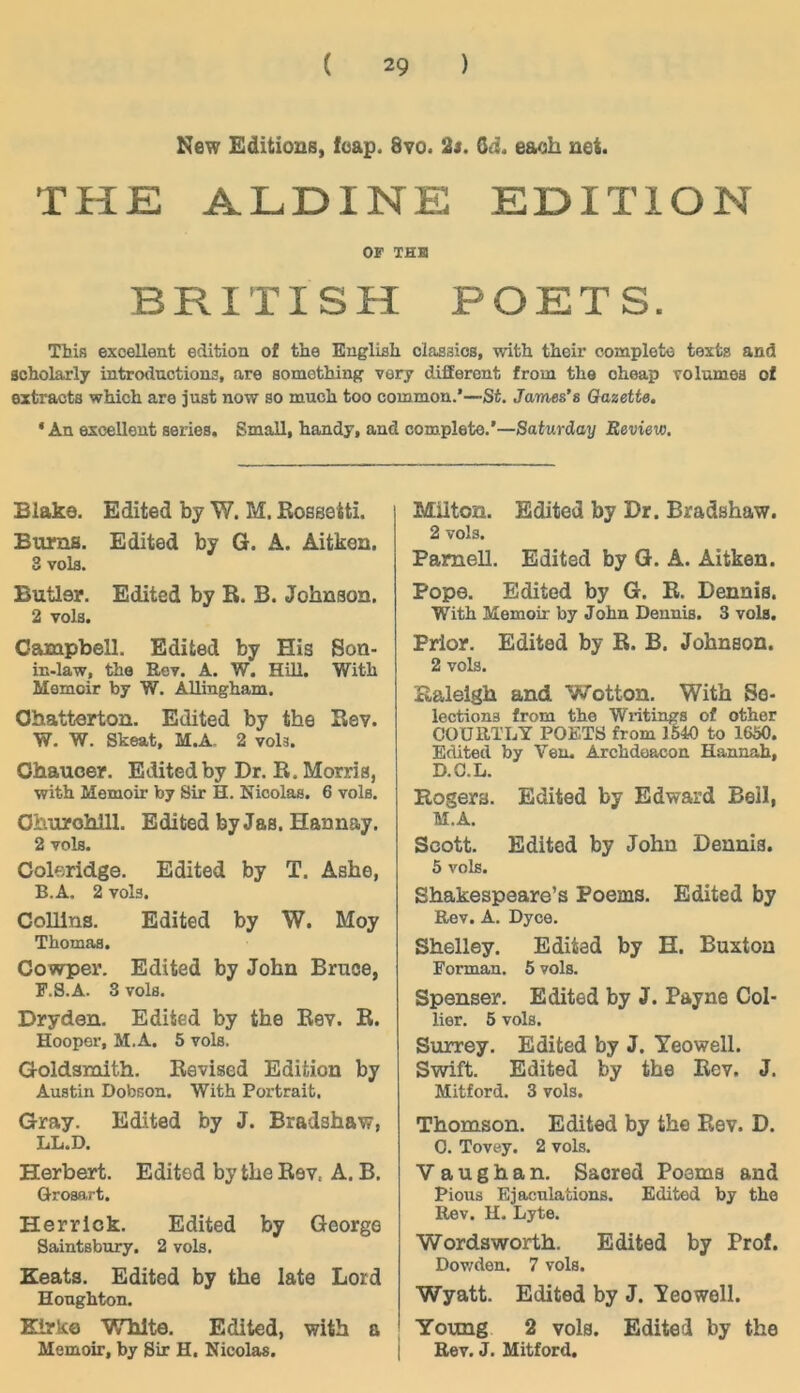 New Editions, foap. 8vo. 2s. Gd. eaoh net. THE ALDINE EDITION OF THB BRITISH POETS. This exoeUent edition o£ the Euglish claaaios, with their completo texfcs and aoholarly introductions, are somothinff very different froin the oheap Tolumea ol extracts which are just now so much too common.’—St. James’s Qazette. * An exoeUent seriea. SmaU, handy, and complete.’—Saturday Review. Blake. Edited by W. M. ßossetti. Bums. Edited by G. A. Aitken. 3 volfl. Butler. Edited by B. B. Johnson. 2 vols. Campbell. Edited by His Sou- in-law, the Rev. A. W. HiU. With Memoir by W. AUingham. Ohatterton. Edited by the Bev. W. W. Skeat, M.A, 2 vols. Ohauoer. Edited by Dr. B. Morris, with Memoir by Sir H. Nicolas. 6 vols. Ohurohlll. Edited by Jas. Hannay. 2 vols. Coleridge. Edited by T. Ashe, B.A. 2 vols. ColUns. Edited by W. Moy Thomas. Cowper. Edited by John Bruce, F.S.A. 3 vols. Dryden. Edited by the Bev. B. Hoopor, M.A. 5 vols. Goldamith. Bevised Edition by Austin Dobson. With Portrait. Gray. Edited by J. Bradshaw, LL.D. Herbert. Edited by the Bev. A. B. Qrosart. Herr Ick. Edited by George Saintsbury. 2 vols. Eeats. Edited by the late Lord Houghton. Kirke White. Edited, with a Memoir, by Sir H. Nicolas. Milton. Edited by Dr. Bradshaw. 2 vols. Pamell. Edited by G. A. Aitken. Pope. Edited by G. B. Dennis. With Memoir by John Dennis. 3 vols. Prior. Edited by B. B. Johnson. 2 vols. Baleigh and Wotton. With So- lections from the Writings of other COURTLY POETS from 1540 to 1650. Edited by Yen. Archdaacon Hannah, D.G.L. Rogers. Edited by Edward Bell, M.A. Scott. Edited by John Dennis. 5 vols. Shakespeare’s Poems. Edited by Rev. A. Dyce. Shelley. Edited by H. Buxton Forman. 5 vols. Spenser. Edited by J. Payne Col- lier. 5 vols. Surrey. Edited by J. Yeowell. Swift. Edited by the Bev. J. Mitford. 3 vols. Thomson. Edited by the Bev. D. 0. Tovey. 2 vols. V a u g h a n. Sacred Poems and Pious Ejaculations. Edited by the Rev. H. Lyte. Wordsworth. Edited by Prof. Dov/den. 7 vols. Wyatt. Edited by J. Yeowell. Young 2 vols. Edited by the i Rev. J. Mitford.