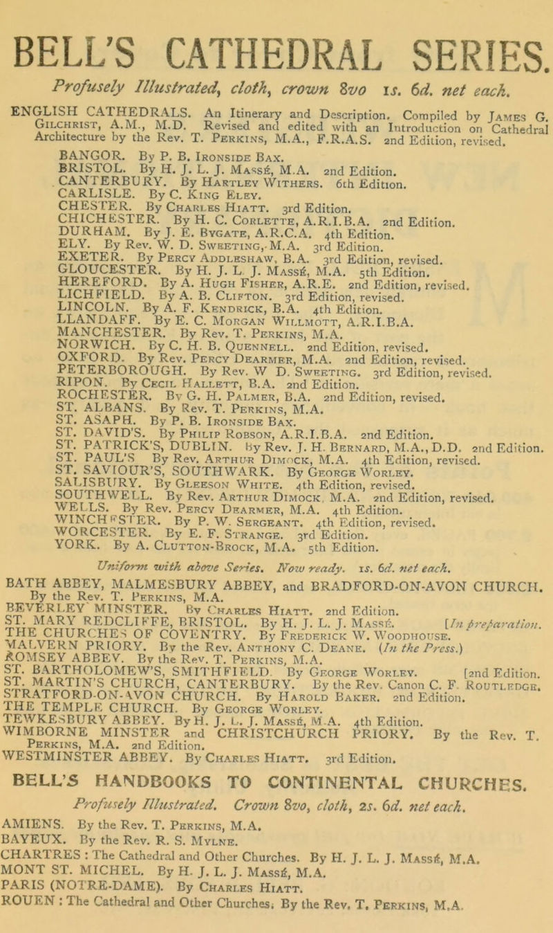 Profusely Illustrated^ clotJi^ crown Zvo u. (ui. net eack. ENGLISH CATHEDRALS. An Itinerary and Dcscription, Compiled by James G. Gilchrist, A.M., M.D. Revised and edited with an Introduction on Cathedra! Arcbitecture by thö Rev, T. Perkins, M.A., F.R.A. S. 2nd Edition, revised. BANGOR. By P. B. Ironside Bax. BRISTOL. By H. J. L. J. Mass6, M.A. 2iid Edition. CANTERBURY. By Hartley VVithers. 6th Edition. CARLISLE. By C. King Eley. CHESTER. By Charles Hiatt. 3rd Edition. CHICHESTER. By H. C. Corlette, A.R.I.B.A. 2nd Edition. DURHAM. By J. E. Bygate, A.R.C.A. 4th Edition. ELY. By Rev. W. D. Sweeting,-M.A. 3rd Edition. EXETER. By Percy Addleshaw, B.A. 3rd Edition, revised. GLOUCESTER. By H. J. L J. Massä, M.A. sth Edition. MEREFORD. By Ä. Hugh Fisher, A.R.E. 2nd Edition, revised. LICHFIELD. By A. B. Clifton. 3rd Edition, revised. LINCOLN. By A. F. Kendrick, B.A. 4th Edition. LLANDAFF. By E. C. Morgan Wii.lmott, A.R.I.B.A. MANCHESTER. By Rev. T. Perkins, M.A. NORWICH. By C. H. B. Quennell. end Edition, revised. OXFORD. By Rev. Percy Dearmer, M.A. 2nd Edition, revised. PETERBOROUGH. By Rev. W D. Sweeting. srd Edition, revised. RIPON. By Cecil Hallbtt, B.A. 2nd Edition. ROCHESTER. Bv G. H. Palmer, B.A. 2nd Edition, revised. ST. ALBANS. By Rev. T. Perkins, M.A. ASAPH. By P. B. Ironside Bax. DAVID’S. By Philip Robson, A.R.I.B.A. 2nd Edition. PATRICK’S, DUBLIN, hy Rev. J. H. Bernard, M.A., D.D. 2nd Edition. PAUL’S By Rev. Arthur Dimock, M.A. 4th Edition, revised. ST. SAVIOUR’S, SOUTHWARK. By George Worley. SALISBITRY. By Gleeson White. 4th Edition, revised. SOUTHWELL. By Rev. Arthur Dimock, M.A. 2nd Edition, revised. WELLS. By Rev. Percy Dearmer, M.A. 4th Edition. P. W. Sergeant. 4th Edition, revised. V^^RCESTER. By E. F. Strange. 3rd Edition. YORK. By A. Clutton-Brock, M.A. sth Edition. ST. ST. ST. ST. Uniform with above Series. Now ready, xs. (>d. net eaeh. BATH ABBEY, MALMESBURY ABBEY, and BRADFORD-ON-AVON CHURCH. By the Rev. T. Perkins, M.A. BEVERLEY MINSTER. Bv Charles Hiatt. 2nd Edition. ST. MARY REDCLIFFE, BRISTOL. By H. J. L. J. MassA {In frefaration. THE CHURCHES OF COVENTRY. By Frederick W. Woodhouse. MAF.VERN PRIORY. By the Rev. Anthony C. De.'vne. ihi the Press.) ÄOTtlSEY ABBEY. Bv the Rev. T. Perkins, M.Ä. ST. BARTHOLOMEW’S, SMITHFIELD. By George Worley. [end Edition. CHURCH, CANTERBURY. By the Rev. Canon C. F. Routledge. .SFRATFORD-ON-\VON CHURCH. By Harold Baker. 2iid Edition. THE TEMPLE CHURCH. By George Worley. TEWKESBURY ABBEY. ByH. J. L. J. Massö, M.A. 4th Edition. WIMBORNE MINSTER and CHRISTCHURCH PRIORY. By the Rev. T Perkins, M.A. and Edition. WESTMINSTER ABBEY. By Charles Hiatt. srd Edition. BELL’5 HANDBOOKS TO CONTINENTAL CKURCHES. Profusely Illustrated. Crown 8vo, cloih, 2s. 6d. net euch. AMIENS. By the Rev. T. Pkrkins, M.A. BAYEUX. By the Rev. R. S. Mylne. CHARTRES : The Cathedra! and Other Churches. By H. J. L. J. Massä, M.A. MONT ST. MICHEL. By H. J. L. J. Massä, M.A. PARIS (NOTRE-DAME). By Charles Hiatt. ROUEN : The Cathedra! and Other Churches; By the Rev. T. Perkins, M.A,