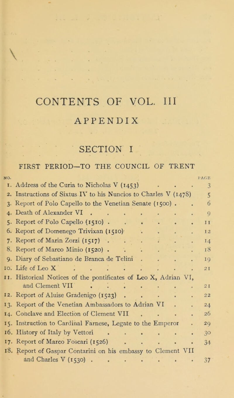 \ APPENDIX SECTION I FIRST PERIOD—TO THE COUNCIL OF TRENT NO. l’AC'.E 1. Address of the Curia to Nicholas V (1453) ... 3 2. Instructions of Sixtus IV to his Nuncios to Charles V (1478) 5 3. Report of Polo Capello to the Venetian Senate (1500) . . 6 4. Death of Alexander VI ....... 9 5. Report of Polo Capello (1510) . . . . . .11 6. Report of Domenego Trivixan (1510) .... 12 7. Ref)ort of Marin Zorzi (1517) ...... 14 8. Report of Marco Minio (1520) ...... 18 9. Diary of Sebastiano de Branca de Telini .... 19 10. Life of Leo X . . . . . . . .21 11. Historical Notices of the pontificates of Leo X, Adrian VI, and Clement VII . . . . . . .21 12. Report of Aluise Gradenigo (1523) ..... 22 13. Report of the Venetian Ambassadors to Adrian VI . . 24 14. Conclave and Election of Clement VII .... 26 15. Instruction to Cardinal Farnese, Legate to the Emperor . 29 16. History of Italy by Vettori ...... 30 17. Report of Marco Foscari (1526) ..... 34 18. Report of Gaspar Contarini on his embassy to Clement VII