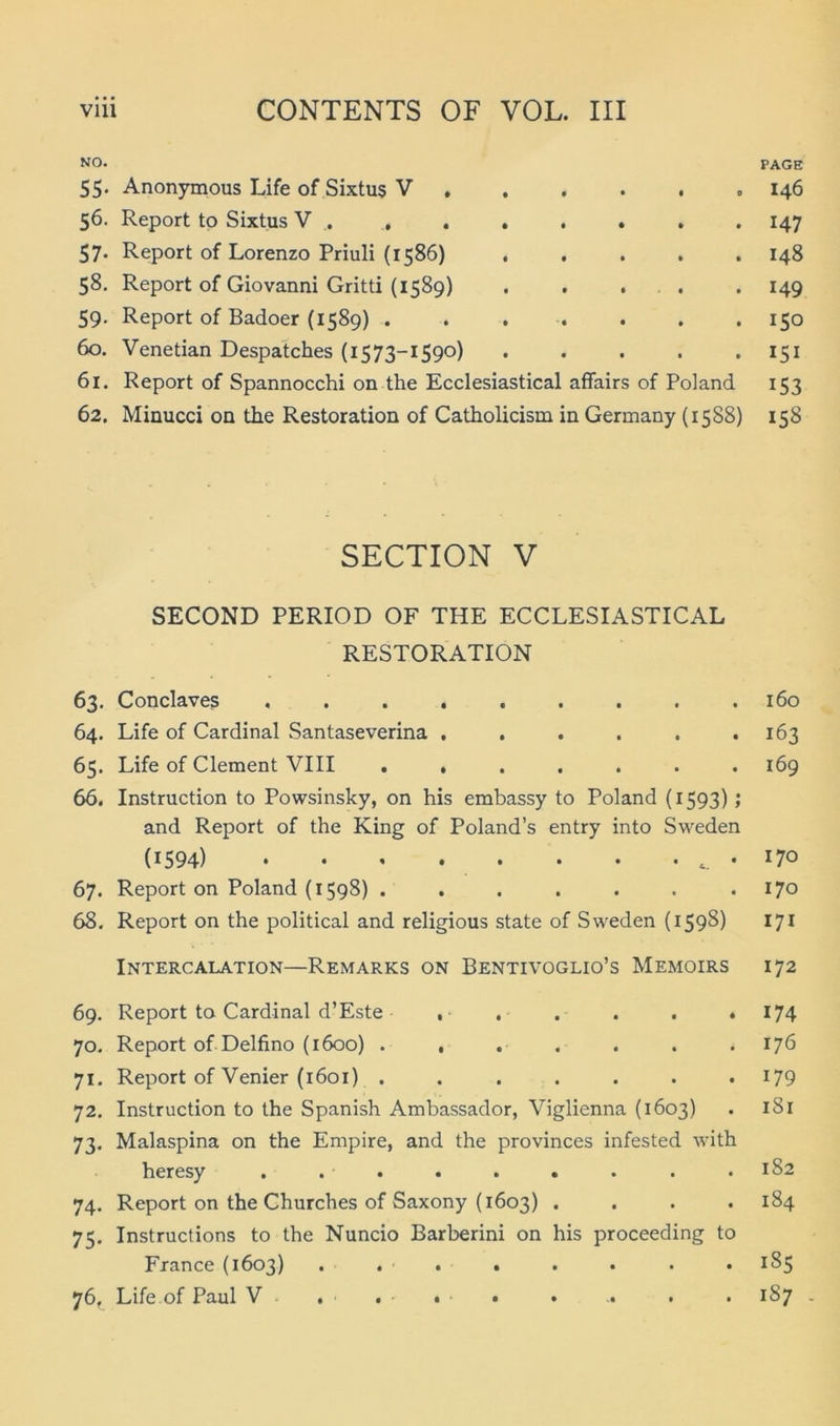 NO. PAGE 55. Anonymous Life of Sixtus V 146 56. Report tp Sixtus V . , . , , . . . 147 57. Report of Lorenzo Priuli (1586) 148 58. Report of Giovanni Gritti {1589) . . . . .149 59. Report of Badoer (1589) ....... 150 60. Venetian Despatches (1573-1590) 151 61. Report of Spannocchi on the Ecclesiastical affairs of Poland 153 62. Miüucci on the Restoration of Catholicism in Germany {1588) 158 SECTION V SECOND PERIOD OF THE ECCLESIASTICAL RESTORATION 63. Conclaves . .160 64. Life of Cardinal Santaseverina , , . . . «163 65. Life of Clement VIII . , . . . . .169 66. Instruction to Powsinsky, on his embassy to Poland (1593); and Report of the King of Poland’s entry into Sweden (^ 594) • • ' • • • • 7® 67. Report on Poland (1598) . . . . . . .170 68. Report on the political and religious state of Sweden (1598) 171 Intercalation—Remarks on Bentivoglio’s Memoirs 172 69. Report to Cardinal d’Este , . . . . . 70. Report ofDelfino (1600) . , . . 71. Report of Venier (1601) ....... 72. Instruction to the Spanish Ambassador, Viglienna (1603) 73. Malaspina on the Empire, and the provinces infested with heresy . •■. • . • . . • 74. Report on the Churches of Saxony (1603) . . . . 75. Instructions to the Nuncio Barberini on his proceeding to France (1603) ... . 76. Life of Paul V . . . . 174 176 179 181 182 184 185 1S7 . • -