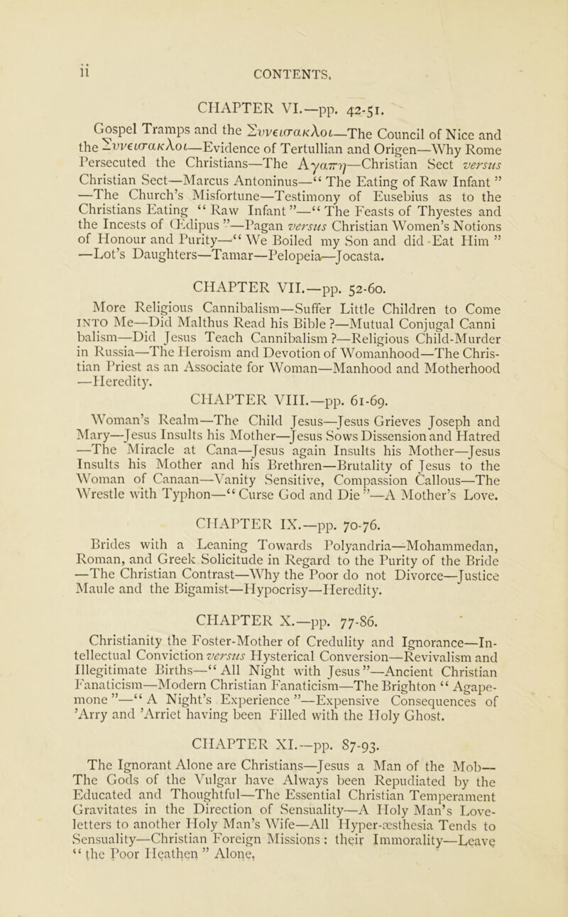 CHAPTER VI.—pp. 42-51. Gospel Tramps and the 2we«ra/cAot—The Council of Nice and the -vveicraKAoi—Evidence of Tertullian and Origen—Why Rome Persecuted the Christians—The Aycnry]—Christian Sect versus Christian Sect—Marcus Antoninus—u The Eating of Raw Infant” —The Church’s Misfortune—Testimony of Eusebius as to the Christians Eating “ Raw Infant”—“ The Feasts of Thyestes and the Incests of CEdipus ”—Pagan versus Christian Women’s Notions of Honour and Purity—-il We Boiled my Son and did -Eat Him ” —Lot’s Daughters—Tamar—Pelopeia—Jocasta. CHAPTER VII.—pp. 52-60. More Religious Cannibalism—Suffer Little Children to Come into Me—Did Malthus Read his Bible ?—Mutual Conjugal Canni balism—Did Jesus Teach Cannibalism?—Religious Child-Murder in Russia—The Pleroism and Devotion of Womanhood—The Chris- tian Priest as an Associate for Woman—Manhood and Motherhood ■—Heredity. CHAPTER VIII.—pp. 61-69. Woman’s Realm—The Child Jesus—-Jesus Grieves Joseph and Mary—Jesus Insults his Mother—Jesus Sows Dissension and Hatred —The Miracle at Cana—Jesus again Insults his Mother—-Jesus Insults his Mother and his Brethren—Brutality of Jesus to the Woman of Canaan—Vanity Sensitive, Compassion Callous—The Wrestle with Typhon—“ Curse God and Die A Mother’s Love. CHAPTER IX.—pp. 70-76. Brides with a Leaning Towards Polyandria—Mohammedan, Roman, and Greek Solicitude in Regard to the Purity of the Bride —The Christian Contrast—Why the Poor do not Divorce—-Justice Maule and the Bigamist—Hypocrisy—Heredity. CPIAPTER X.—pp. 77-86. Christianity the Foster-Mother of Credulity and Ignorance—In- tellectual Conviction versus Hysterical Conversion—Revivalism and Illegitimate Births—“ All Night with Jesus’’—Ancient Christian Fanaticism—Modern Christian Fanaticism—The Brighton “ Agape- mone”—“A Night’s Experience”—Expensive Consequences of ’Arry and ’Arriet having been Filled with the Holy Ghost. CHAPTER XI.—pp. 87-93. The Ignorant Alone are Christians—Jesus a Man of the Mob— The Gods of the Vulgar have Always been Repudiated by the Educated and Thoughtful—The Essential Christian Temperament Gravitates in the Direction of Sensuality—A Floly Man’s Love- letters to another Holy Man’s Wife—All Hyper-cesthesia Tends to Sensuality—Christian Foreign Missions ; their Immorality—Leave “ the Poor Heathen ” Alone,