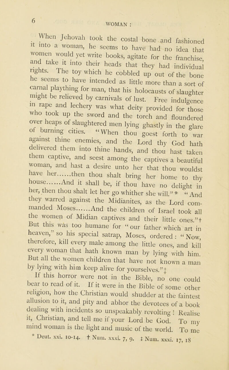 WOMAN: When Jehovah took the costal bone and fashioned it into a woman, he seems to have had no idea that women would yet write books, agitate for the franchise, and take it into their heads that they had individual i ights. I he toy which he cobbled up out of the bone he seems to have intended as little more than a sort of carnal plaything for man, that his holocausts of slaughter might be relieved by carnivals of lust. Free indulgence m rape and lechery was what deity provided for those  '° ,t00k UP the sword and the torch and floundered over heaps of slaughtered men lying ghastly in the glare of burning cities. “When thou goest forth to war against thine enemies, and the Lord thy God hath delivered them into thine hands, and thou hast taken t lem captive, and seest among the captives a beautiful woman, and hast a desire unto her that thou wouldst 1£lVe her then thou shalt bring her home to thy 10use And 11 shall be, if thou have no delight in her, then thou shalt let her go whither she will ” * “ And they warred against the Midianites, as the Lord com- manded Moses......And the children of Israel took all the women of Midian captives and their little ones.”t But this was too humane for “ our father which art in heaven, ’ so his special satrap, Moses, ordered : “ Now, therefore, kill every male among the little ones, and kill every woman that hath known man by lying with him But all the women children that have not known a man by lying with him keep alive for yourselves.”! If this horror were not in the Bible, no+ one could bear to read of it. If it were in the Bible of some other religion, how the Christian would shudder at the faintest allusion to it, and pity and abhor the devotees of a book dealing with incidents so unspeakably revolting ! Realise it, Christian, and tell me if your Lord be God. To my mind woman is the light and music of the world. To me * Deut. xxi. 10-14. t Num. xxxi. 7, 9. X Num. xxxi. 17, 18