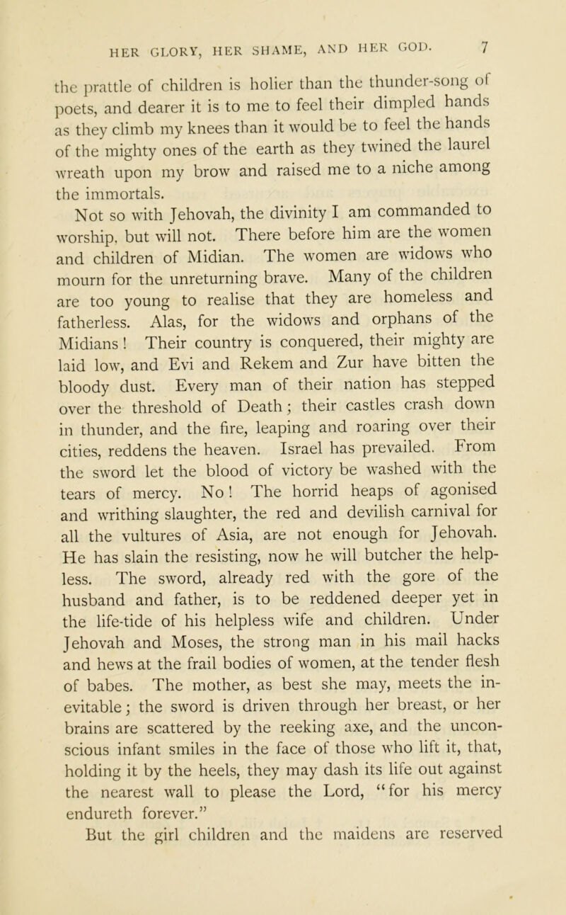 the prattle of children is holier than the thundei-song ol poets, and dearer it is to me to feel their dimpled hands as they climb my knees than it would be to feel the hands of the mighty ones of the earth as they twined the lauiel wreath upon my brow and raised me to a niche among the immortals. Not so with Jehovah, the divinity I am commanded to worship, but will not. There before him are the women and children of Midian. The women are widows who mourn for the unreturning brave. Many of the children are too young to realise that they are homeless and fatherless. Alas, for the widows and orphans of the Midians ! Their country is conquered, their mighty are laid low, and Evi and Rekem and Zur have bitten the bloody dust. Every man of their nation has stepped over the threshold of Death; their castles crash down in thunder, and the fire, leaping and roaring over their cities, reddens the heaven. Israel has prevailed. From the sword let the blood of victory be washed with the tears of mercy. No ! The horrid heaps of agonised and writhing slaughter, the red and devilish carnival for all the vultures of Asia, are not enough for Jehovah. He has slain the resisting, now he will butcher the help- less. The sword, already red with the gore of the husband and father, is to be reddened deeper yet in the life-tide of his helpless wife and children. Under Jehovah and Moses, the strong man in his mail hacks and hews at the frail bodies of women, at the tender flesh of babes. The mother, as best she may, meets the in- evitable ; the sword is driven through her breast, or her brains are scattered by the reeking axe, and the uncon- scious infant smiles in the face ol those who lift it, that, holding it by the heels, they may dash its life out against the nearest wall to please the Lord, “for his mercy endureth forever.” But the girl children and the maidens are reserved