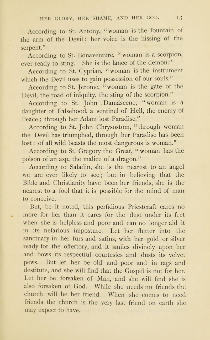 According to St. Antony, “woman is the fountain ol the arm of the Devil; her voice is the hissing of the serpent.” According to St. Bonaventure, “ woman is a scorpion, ever ready to sting. She is the lance of the demon.” According to St. Cyprian, “ woman is the instrument which the Devil uses to gain possession of our souls.” According to St. Jerome, “woman is the gate of the Devil, the road of iniquity, the sting of the scorpion.” According to St. John Damascene, “woman is a daughter of Falsehood, a sentinel of Hell, the enemy of Peace; through her Adam lost Paradise.”' According to St. John Chrysostom, “through woman the Devil has triumphed, through her Paradise has been lost: of all wild beasts the most dangerous is woman.” According to St. Gregory the Great, “woman has the poison of an asp, the malice of a dragon.” According to Saladin, she is the nearest to an angel we are ever likely to see; but in believing that the Bible and Christianity have been her friends, she is the nearest to a fool that it is possible for the mind of man to conceive. But, be it noted, this perfidious Priestcraft cares no more for her than it cares for the dust under its feet when she is helpless and poor and can no longer aid it in its nefarious imposture. Let her flutter into the sanctuary in her furs and satins, with her gold or silver ready for the offertory, and it smiles divinely upon her and bows its respectful courtesies and dusts its velvet pews. But let her be old and poor and in rags and destitute, and she will find that the Gospel is not for her. Let her be forsaken of Man, and she will find she is also forsaken of God. While she needs no friends the church will be her friend. When she comes to need friends the church is the very last friend on earth she may expect to have.