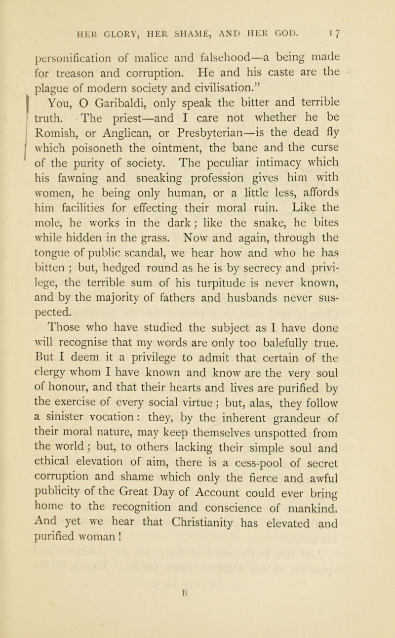 personification of malice and falsehood—a being made for treason and corruption. He and his caste are the plague of modern society and civilisation.” You, O Garibaldi, only speak the bitter and terrible truth. The priest—and I care not whether he be Romish, or Anglican, or Presbyterian—is the dead fly which poisoneth the ointment, the bane and the curse of the purity of society. The peculiar intimacy which his fawning and sneaking profession gives him with women, he being only human, or a little less, affords him facilities for effecting their moral ruin. Like the mole, he works in the dark; like the snake, he bites while hidden in the grass. Now and again, through the tongue of public scandal, we hear how and who he has bitten ; but, hedged round as he is by secrecy and privi- lege, the terrible sum of his turpitude is never known, and by the majority of fathers and husbands never sus- pected. Those who have studied the subject as I have done will recognise that my words are only too balefully true. But I deem it a privilege to admit that certain of the clergy whom I have known and know are the very soul of honour, and that their hearts and lives are purified by the exercise of every social virtue; but, alas, they follow a sinister vocation : they, by the inherent grandeur of their moral nature, may keep themselves unspotted from the world; but, to others lacking their simple soul and ethical elevation of aim, there is a cess-pool of secret corruption and shame which only the fierce and awful publicity of the Great Day of Account could ever bring home to the recognition and conscience of mankind. And yet we hear that Christianity has elevated and purified woman ! n