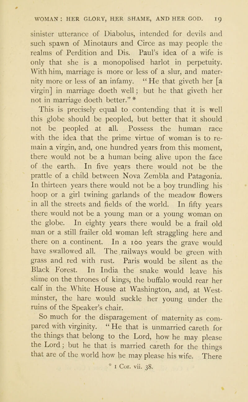 sinister utterance of Diabolus, intended for devils and such spawn of Minotaurs and Circe as may people the realms of Perdition and Dis. Paul's idea of a wife is only that she is a monopolised harlot in perpetuity. With him, marriage is more or less of a slur, and mater- nity more or less of an infamy. “ He that giveth her [a virgin] in marriage doeth well; but he that giveth her not in marriage doeth better. * This is precisely equal to contending that it is well this globe should be peopled, but better that it should not be peopled at all. Possess the human race with the idea that the prime virtue of woman is to re- main a virgin, and, one hundred years from this moment, there would not be a human being alive upon the face of the earth. In five years there would not be the prattle of a child between Nova Zembla and Patagonia. In thirteen years there would not be a boy trundling his hoop or a girl twining garlands of the meadow flowers in all the streets and fields of the world. In fifty years there would not be a young man or a young woman on the globe. In eighty years there would be a frail old man or a still frailer old woman left straggling here and there on a continent. In a 100 years the grave would have swallowed all. The railways would be green with grass and red with rust. Paris would be silent as the Black Forest. In India the snake would leave his slime on the thrones of kings, the buffalo would rear her calf in the White House at Washington, and, at West- minster, the hare would suckle her young under the ruins of the Speaker’s chair. So much for the disparagement of maternity as com- pared with virginity. “ He that is unmarried careth for the things that belong to the Lord, how he may please the Lord; but he that is married careth for the things that are of the world how he may please his wife. There I Cor. vii. 38.