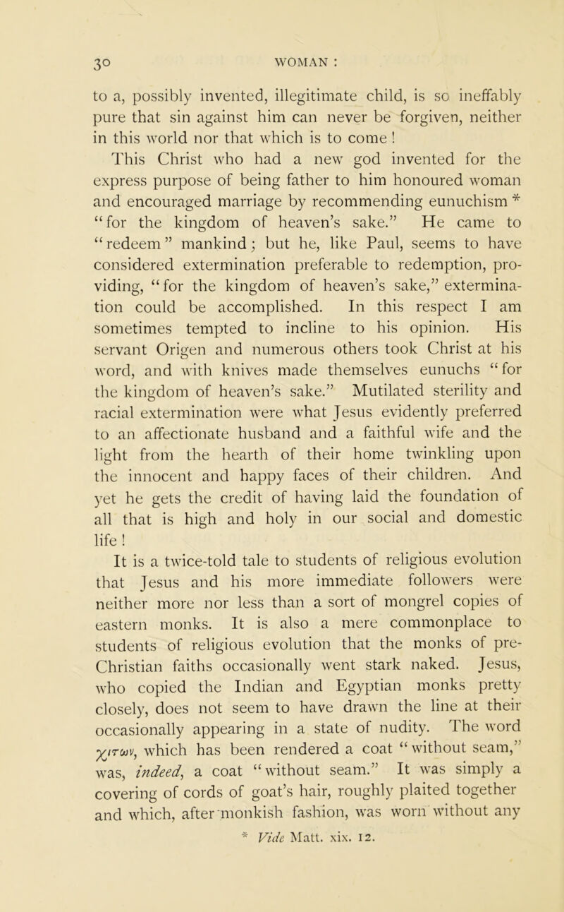 3° to a, possibly invented, illegitimate child, is so ineffably pure that sin against him can never be forgiven, neither in this world nor that which is to come ! This Christ who had a new god invented for the express purpose of being father to him honoured woman and encouraged marriage by recommending eunuchism * “for the kingdom of heaven’s sake.” He came to “redeem” mankind; but he, like Paul, seems to have considered extermination preferable to redemption, pro- viding, “ for the kingdom of heaven’s sake,” extermina- tion could be accomplished. In this respect I am sometimes tempted to incline to his opinion. His servant Origen and numerous others took Christ at his word, and with knives made themselves eunuchs “for the kingdom of heaven’s sake.” Mutilated sterility and racial extermination were what Jesus evidently preferred to an affectionate husband and a faithful wife and the light from the hearth of their home twinkling upon the innocent and happy faces of their children. And yet he gets the credit of having laid the foundation of all that is high and holy in our social and domestic life ! It is a twice-told tale to students of religious evolution that Jesus and his more immediate followers were neither more nor less than a sort of mongrel copies of eastern monks. It is also a mere commonplace to students of religious evolution that the monks of pre- Christian faiths occasionally went stark naked. Jesus, who copied the Indian and Egyptian monks pretty closely, does not seem to have drawn the line at their occasionally appearing in a state of nudity. The word XITuv, which has been rendered a coat “without seam, was, indeed, a coat “without seam.” It was simply a covering of cords of goat’s hair, roughly plaited together and which, after monkish fashion, was worn without any