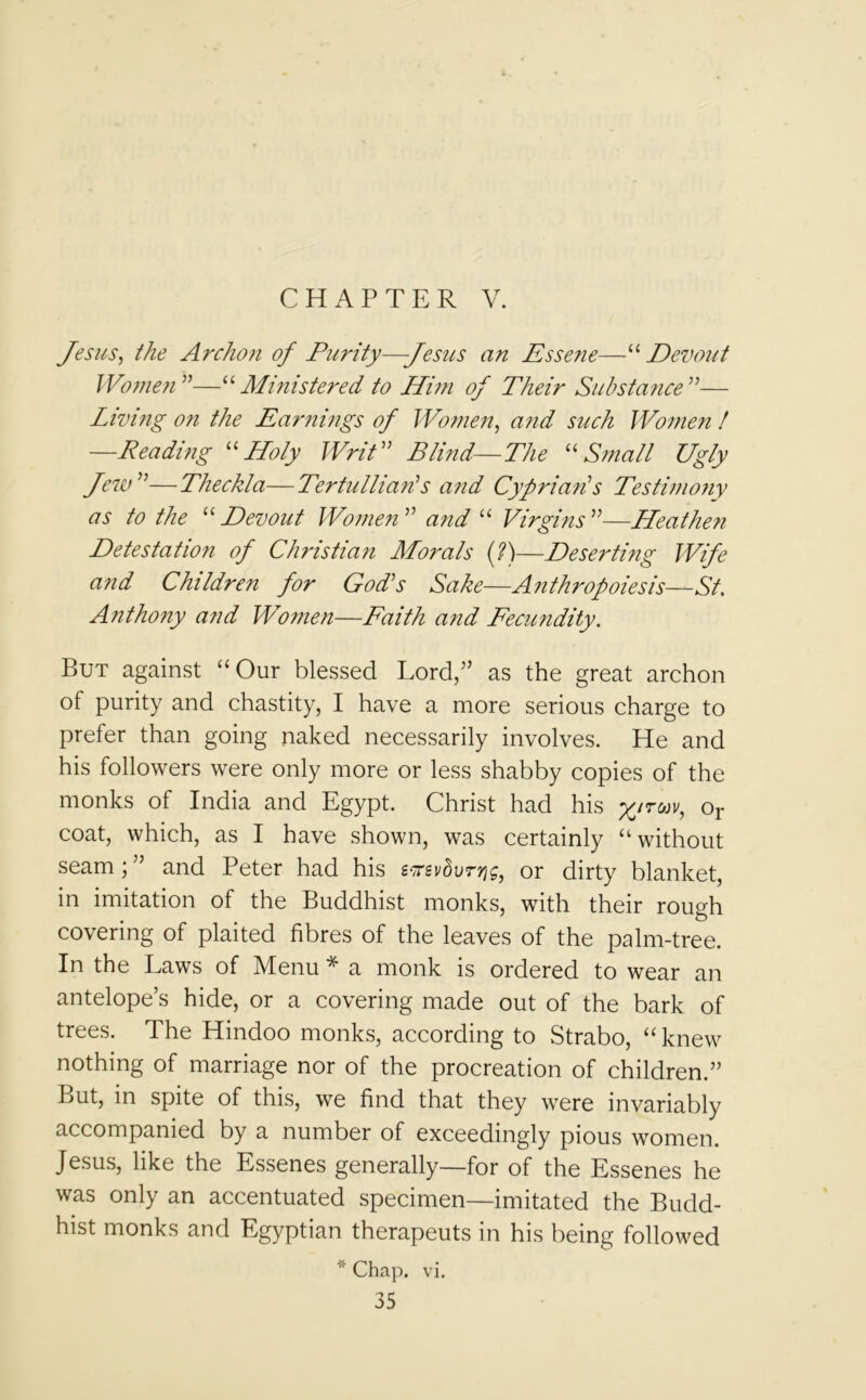 CHAPTER V. Jesus, the Archon of Purity—Jesus an Essene—“ Devout Women —“ Ministered to Him of Their Substance ”— Living on the Earnings of Women, and such Women ! —Reading “Holy Writ  Blind—The u Small Ugly Jew —Theckla—TertulliarHs and Cyprian's Testimony as to the u Devout Women  and “ Virgins —Heathe?i Detestation of Christian Morals (?)—Deserting Wife and Children for God's Sake—Anthropoiesis—St. A7itho?iy and Women—Faith and Fecundity. But against “Our blessed Lord,” as the great archon of purity and chastity, I have a more serious charge to prefer than going naked necessarily involves. He and his followers were only more or less shabby copies of the monks of India and Egypt. Christ had his %/rwv, or coat, which, as I have shown, was certainly “ without seam; ” and Peter had his s^svduryjg, or dirty blanket, in imitation of the Buddhist monks, with their rough covering of plaited fibres of the leaves of the palm-tree. In the Laws of Menu * a monk is ordered to wear an antelope’s hide, or a covering made out of the bark of trees. The Hindoo monks, according to Strabo, “knew nothing of marriage nor of the procreation of children.” But, in spite of this, we find that they were invariably accompanied by a number of exceedingly pious women. Jesus, like the Essenes generally—for of the Essenes he was only an accentuated specimen—imitated the Budd- hist monks and Egyptian therapeuts in his being followed * Chap. vi.