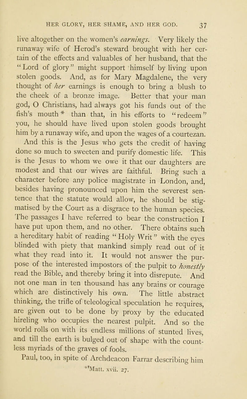 live altogether on the women’s earnings. Very likely the runaway wife of Herod’s steward brought with her cer- tain of the effects and valuables of her husband, that the “Lord of glory” might support himself by living upon stolen goods. And, as for Mary Magdalene, the very thought of her earnings is enough to bring a blush to the cheek of a bronze image. Better that your man god, O Christians, had always got his funds out of the fish’s mouth* than that, in his efforts to “redeem” you, he should have lived upon stolen goods brought him by a runaway wife, and upon the wages of a courtezan. And this is the Jesus who gets the credit of having done so much to sweeten and purify domestic life. This is the Jesus to whom we owe it that our daughters are modest and that our wives are faithful. Bring such a character before any police magistrate in London, and, besides having pronounced upon him the severest sen- tence that the statute would allow, he should be stig- matised by the Court as a disgrace to the human species. The passages I have referred to bear the construction I have put upon them, and no other. There obtains such a hereditary habit of reading “ Holy Writ ” with the eyes blinded with piety that mankind simply read out of it what they read into it. It would not answer the pur- pose of the interested impostors of the pulpit to honestly read the Bible, and thereby bring it into disrepute. And not one man in ten thousand has any brains or courage which are distinctively his own. The little abstract thinking, the trifle of teleological speculation he requires, are given out to be done by proxy by the educated hireling who occupies the nearest pulpit. And so the world rolls on with its endless millions of stunted lives, and till the earth is bulged out of shape with the count- less myriads of the graves of fools. Paul, too, in spite of Archdeacon Farrar describing him kVIatt. xvii. 27.