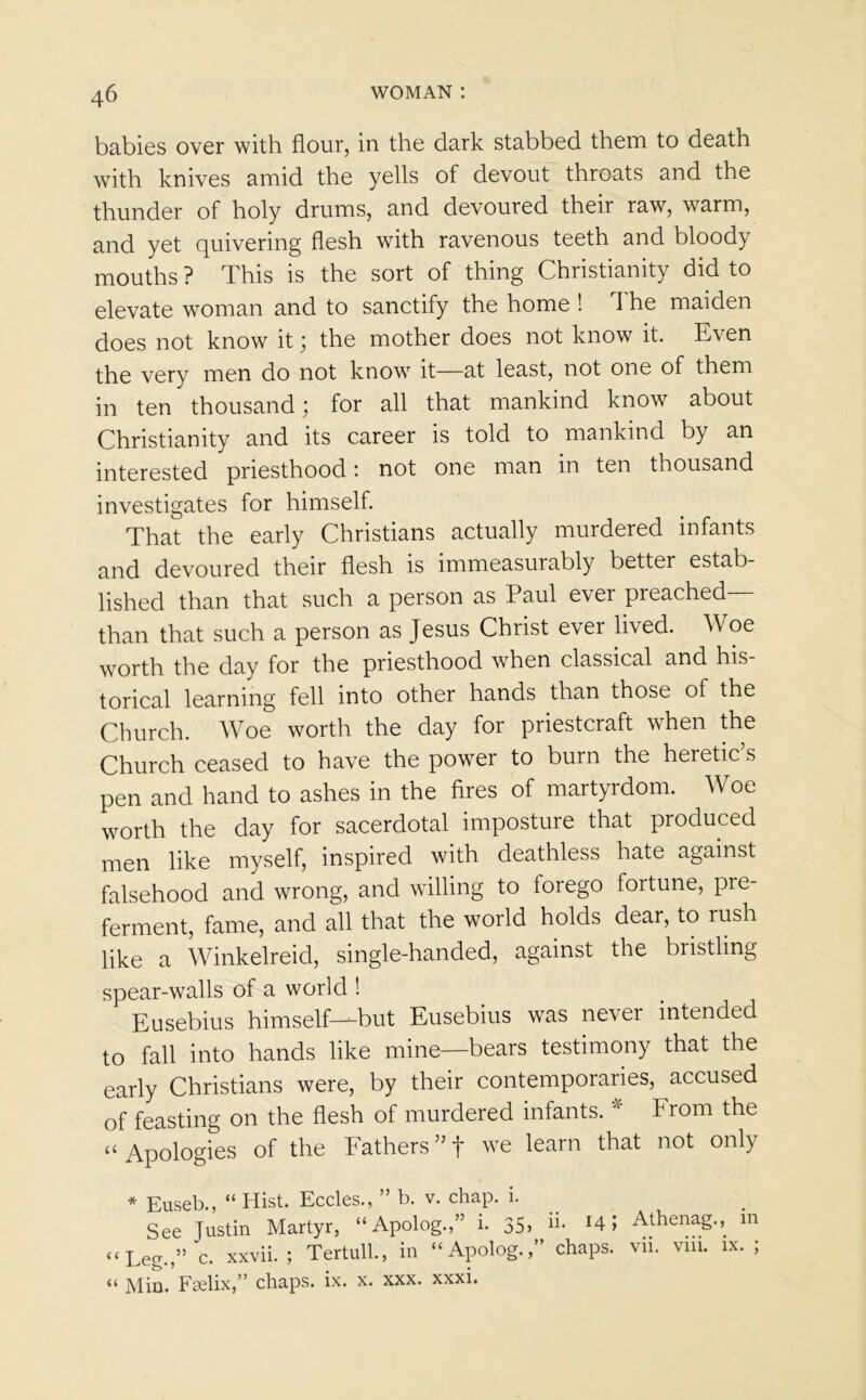 babies over with flour, in the dark stabbed them to death with knives amid the yells of devout throats and the thunder of holy drums, and devoured their raw, warm, and yet quivering flesh with ravenous teeth and bloody mouths ? This is the sort of thing Christianity did to elevate woman and to sanctify the home ! The maiden does not know it; the mother does not know it. Even the very men do not know it—at least, not one of them in ten thousand; for all that mankind know about Christianity and its career is told to mankind by an interested priesthood: not one man in ten thousand investigates for himself. That the early Christians actually murdered infants and devoured their flesh is immeasurably better estab- lished than that such a person as Paul ever preached than that such a person as Jesus Christ ever lived. W oe worth the day for the priesthood when classical and his- torical learning fell into other hands than those of the Church. Woe worth the day for priestcraft when the Church ceased to have the power to burn the heretic’s pen and hand to ashes in the fires of martyrdom. Woe worth the day for sacerdotal imposture that produced men like myself, inspired with deathless hate against falsehood and wrong, and willing to forego fortune, pre- ferment, fame, and all that the world holds dear, to rush like a Winkelreid, single-handed, against the bristling spear-walls of a world ! Eusebius himself—^but Eusebius was never intended to fall into hands like mine—bears testimony that the early Christians were, by their contemporaries, accused of feasting on the flesh of murdered infants. * From the “Apologies of the Fathers”! we learn that not only * Euseb., “ Hist. Eccles., ” b. v. chap. i. See Justin Martyr, “Apolog.,” i. 35> k. 14; Athenag., in “Leg.,” c. xxvii. ; Tertull., in “Apolog.,” chaps, vii. viii. ix. ; “ Min. Fselix,” chaps, ix. x. xxx. xxxi.