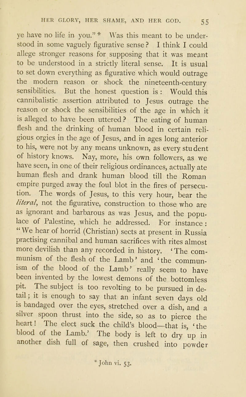 ye have no life in you.” * Was this meant to be under- stood in some vaguely figurative sense ? I think I could allege stronger reasons for supposing that it was meant to be understood in a strictly literal sense. It is usual to set down everything as figurative which would outrage the modern reason or shock the nineteenth-century sensibilities. But the honest question is : Would this cannibalistic assertion attributed to Jesus outrage the reason or shock the sensibilities of the age in which it is alleged to have been uttered ? The eating of human flesh and the drinking of human blood in certain reli- gious orgies in the age of Jesus, and in ages long anterior to his, were not by any means unknown, as every stu dent of history knows. Nay, more, his own followers, as we have seen, in one of their religious ordinances, actually ate human flesh and drank human blood till the Roman empire purged away the foul blot in the fires of persecu- tion. The words of Jesus, to this very hour, bear the literal, not the figurative, construction to those who are as ignorant and barbarous as was Jesus, and the popu- lace of Palestine, which he addressed. For instance : “We hear of horrid (Christian) sects at present in Russia practising cannibal and human sacrifices with rites almost more devilish than any recorded in history. ‘The com- munism of the flesh of the Lamb ’ and ‘ the commun- ism of the blood of the Lamb’ really seem to have been invented by the lowest demons of the bottomless pit. The subject is too revolting to be pursued in de- tail; it is enough to say that an infant seven days old is bandaged over the eyes, stretched over a dish, and a sil\er spoon thrust into the side, so as to pierce the heart! The elect suck the child’s blood—that is, ‘ the blood of the Lamb. The body is left to dry up in another dish full of sage, then crushed into powder * John Vi. 53.