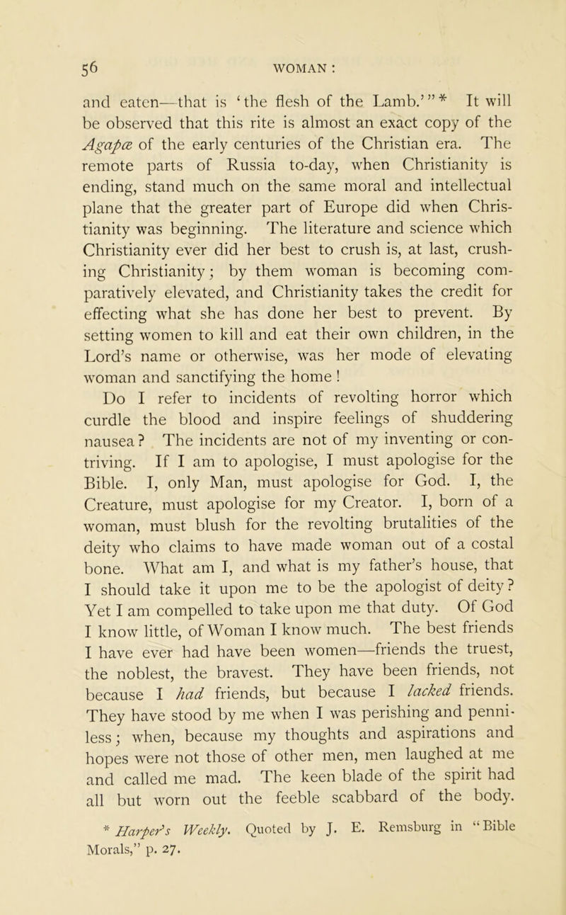 and eaten—that is ‘the flesh of the Lamb.’”* It will be observed that this rite is almost an exact copy of the Agapce of the early centuries of the Christian era. The remote parts of Russia to-day, when Christianity is ending, stand much on the same moral and intellectual plane that the greater part of Europe did when Chris- tianity was beginning. The literature and science which Christianity ever did her best to crush is, at last, crush- ing Christianity; by them woman is becoming com- paratively elevated, and Christianity takes the credit for effecting what she has done her best to prevent. By setting women to kill and eat their own children, in the Lord’s name or otherwise, was her mode of elevating woman and sanctifying the home ! Do I refer to incidents of revolting horror which curdle the blood and inspire feelings of shuddering nausea? The incidents are not of my inventing or con- triving. If I am to apologise, I must apologise for the Bible. I, only Man, must apologise for God. I, the Creature, must apologise for my Creator. I, born of a woman, must blush for the revolting brutalities of the deity who claims to have made woman out of a costal bone. What am I, and what is my father’s house, that I should take it upon me to be the apologist of deity ? Yet I am compelled to take upon me that duty. Of God I know little, of Woman I know much. The best friends I have ever had have been women—friends the truest, the noblest, the bravest. They have been friends, not because I had friends, but because I lacked friends. They have stood by me when I was perishing and penni- less j when, because my thoughts and aspirations and hopes were not those of other men, men laughed at me and called me mad. The keen blade of the spirit had all but worn out the feeble scabbard of the body. * Harper's Weekly. Quoted by J. E. Remsburg in “Bible Morals,” p. 27.