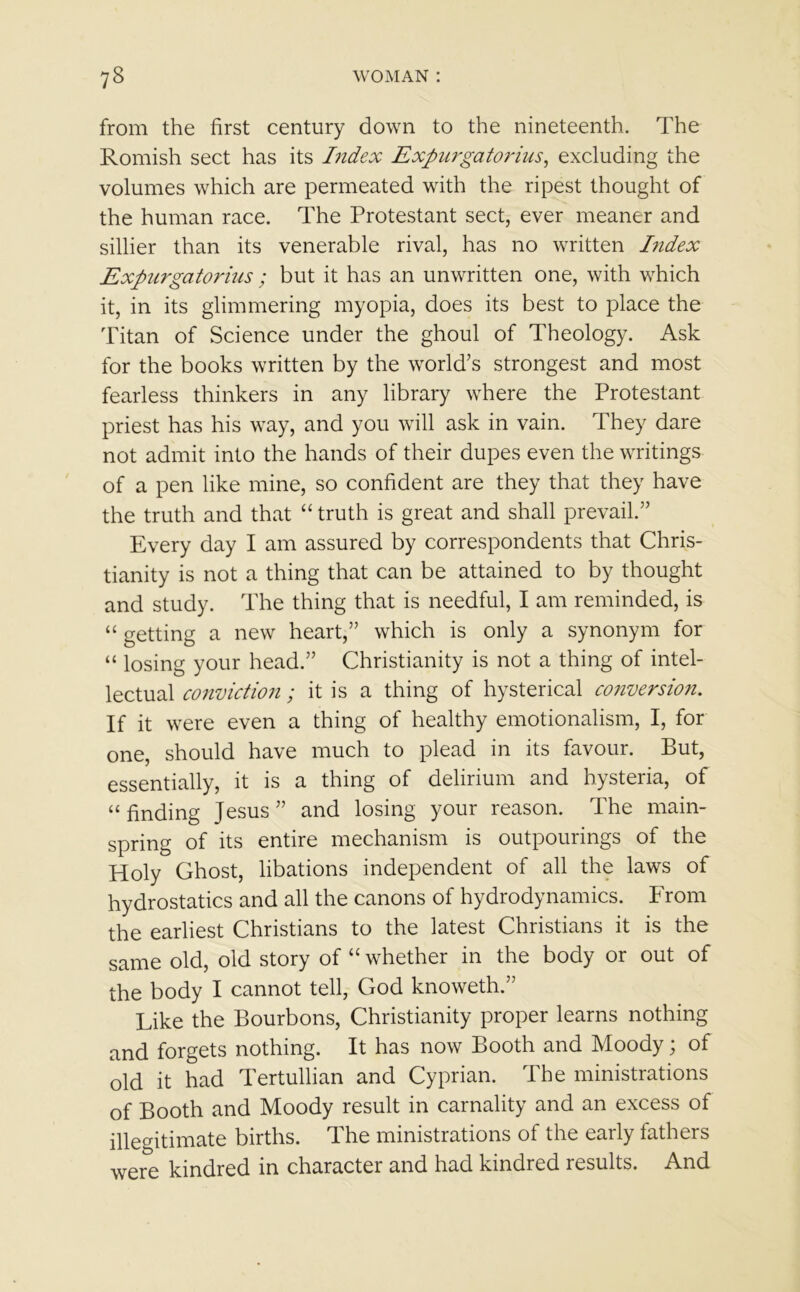 from the first century down to the nineteenth. The Romish sect has its Index Expurgatorius, excluding the volumes which are permeated with the ripest thought of the human race. The Protestant sect, ever meaner and sillier than its venerable rival, has no written Index Expurgatorius ; but it has an unwritten one, with which it, in its glimmering myopia, does its best to place the Titan of Science under the ghoul of Theology. Ask for the books written by the world’s strongest and most fearless thinkers in any library where the Protestant priest has his way, and you will ask in vain. They dare not admit into the hands of their dupes even the writings of a pen like mine, so confident are they that they have the truth and that “ truth is great and shall prevail.” Every day I am assured by correspondents that Chris- tianity is not a thing that can be attained to by thought and study. The thing that is needful, I am reminded, is “ getting a new heart,” which is only a synonym for “ losing your head.” Christianity is not a thing of intel- lectual conviction ; it is a thing of hysterical conversion. If it were even a thing of healthy emotionalism, I, for one, should have much to plead in its favour. But, essentially, it is a thing of delirium and hysteria, of “finding Jesus” and losing your reason. The main- spring of its entire mechanism is outpourings of the Holy Ghost, libations independent of all the laws of hydrostatics and all the canons of hydrodynamics. From the earliest Christians to the latest Christians it is the same old, old story of “whether in the body or out of the body I cannot tell, God knoweth.” Like the Bourbons, Christianity proper learns nothing and forgets nothing. It has now Booth and Moody; of old it had Tertullian and Cyprian. The ministrations of Booth and Moody result in carnality and an excess of illegitimate births. The ministrations of the early fathers were kindred in character and had kindred results. And