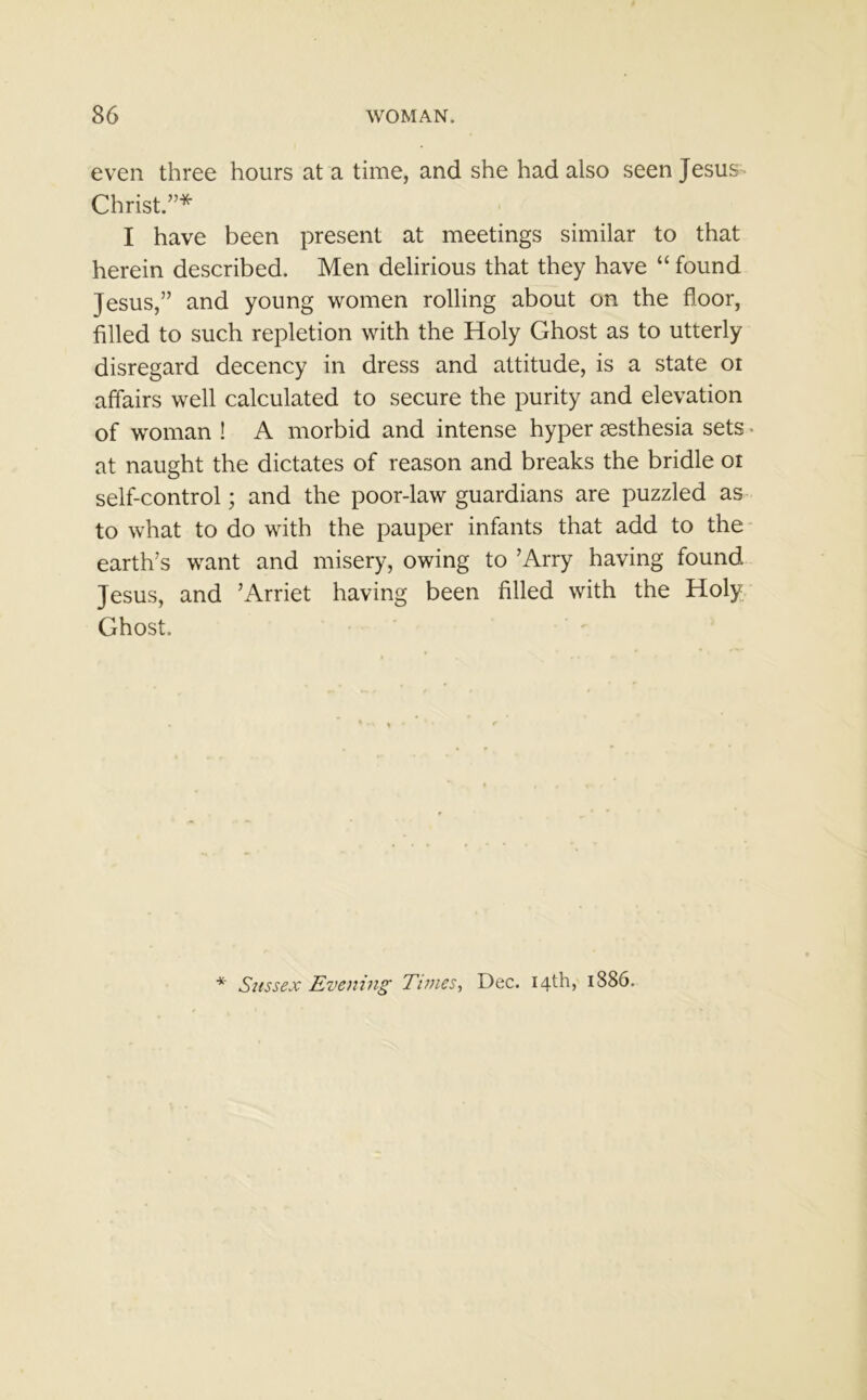 even three hours at a time, and she had also seen Jesus Christ.”* I have been present at meetings similar to that herein described. Men delirious that they have “ found Jesus,” and young women rolling about on the floor, filled to such repletion with the Holy Ghost as to utterly disregard decency in dress and attitude, is a state oi affairs well calculated to secure the purity and elevation of woman I A morbid and intense hyper resthesia sets * at naught the dictates of reason and breaks the bridle or self-control; and the poor-law guardians are puzzled as to what to do with the pauper infants that add to the earth’s want and misery, owing to ’Arry having found Jesus, and ’Arriet having been filled with the Holy Ghost. * Sussex Evening Times, Dec. 14th, 1886.