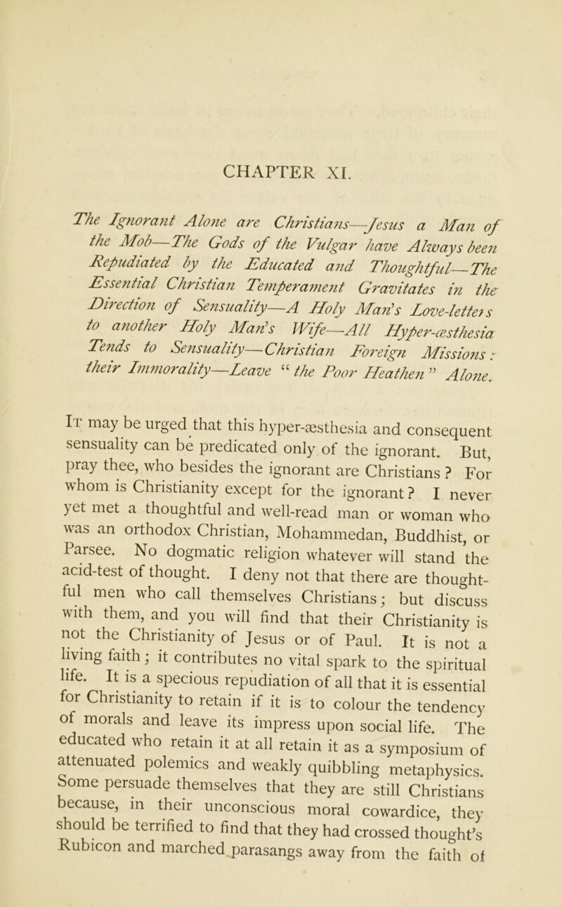 CHAPTER XI. The Ignorant Alone are Christians—Jesus a Man of the Mob The Gods of the Vulgar have Always been Repudiated by the Educated and Thoughtful The Essential Christian Temperament Gravitates in the Direction of Sensuality—A Holy Mads Love-letters to another Holy Man’s Wife—All Hyfer-asthesia Tends to Sensuality—Christian Foreign Missions: their Immorality—Leave “ the Poor Heathen ” Alone. Ii may be urged that this hyper-aesthesia and consequent sensuality can be predicated only of the ignorant. But, pray thee, who besides the ignorant are Christians ? For whom is Christianity except for the ignorant ? I never ) et met a thoughtful and well-read man or woman who was an orthodox Christian, Mohammedan, Buddhist, or Parsee. No dogmatic religion whatever will stand the acid-test of thought. I deny not that there are thought- ful men who call themselves Christians; but discuss with them, and you will find that their Christianity is not the Christianity of Jesus or of Paul. It is not a living faith; it contributes no vital spark to the spiritual hfe. ^ It is a specious repudiation of all that it is essential for Christianity to retain if it is to colour the tendency of morals and leave its impress upon social life. The educated who retain it at all retain it as a symposium of attenuated polemics and weakly quibbling metaphysics. Some persuade themselves that they are still Christians because, in their unconscious moral cowardice, they should be terrified to find that they had crossed thought’s Rubicon and marched parasangs away from the faith of