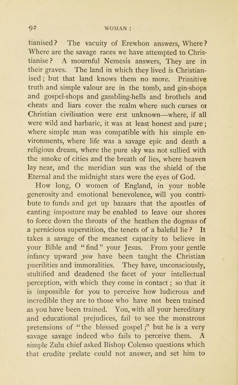 tianised? The vacuity of Erewhon answers, Where? Where are the savage races we have attempted to Chris- tianise? A mournful Nemesis answers, They are in their graves. The land in which they lived is Christian- ised ; but that land knows them no more. Primitive truth and simple valour are in the tomb, and gin-shops and gospel-shops and gambling-hells and brothels and cheats and liars cover the realm where such curses oi Christian civilisation were erst unknown—where, if all were wild and barbaric, it was at least honest and pure; where simple man was compatible with his simple en- vironments, where life was a savage epic and death a religious dream, where the pure sky was not sullied with the smoke of cities and the breath of lies, where heaven lay near, and the meridian sun was the shield of the Eternal and the midnight stars were the eyes of God. How long, O women of England, in your noble generosity and emotional benevolence, will you contri- bute to funds and get up bazaars that the apostles of canting imposture may be enabled to leave our shores to force down the throats of the heathen the dogmas of a pernicious superstition, the tenets of a baleful lie ? It takes a savage of the meanest capacity to believe in your Bible and “find” your Jesus. From your gentle infancy upward you have been taught the Christian puerilities and immoralities. They have, unconsciously, stultified and deadened the facet of your intellectual perception, with which they come in contact; so that it is impossible for you to perceive how ludicrous and incredible they are to those who have not been trained as you have been trained. You, with all your hereditary and educational prejudices, fail to see the monstrous pretensions of “ the blessed gospelbut he is a very savage savage indeed who fails to perceive them. A simple Zulu chief asked Bishop Colenso questions which that erudite prelate could not answer, and set him to