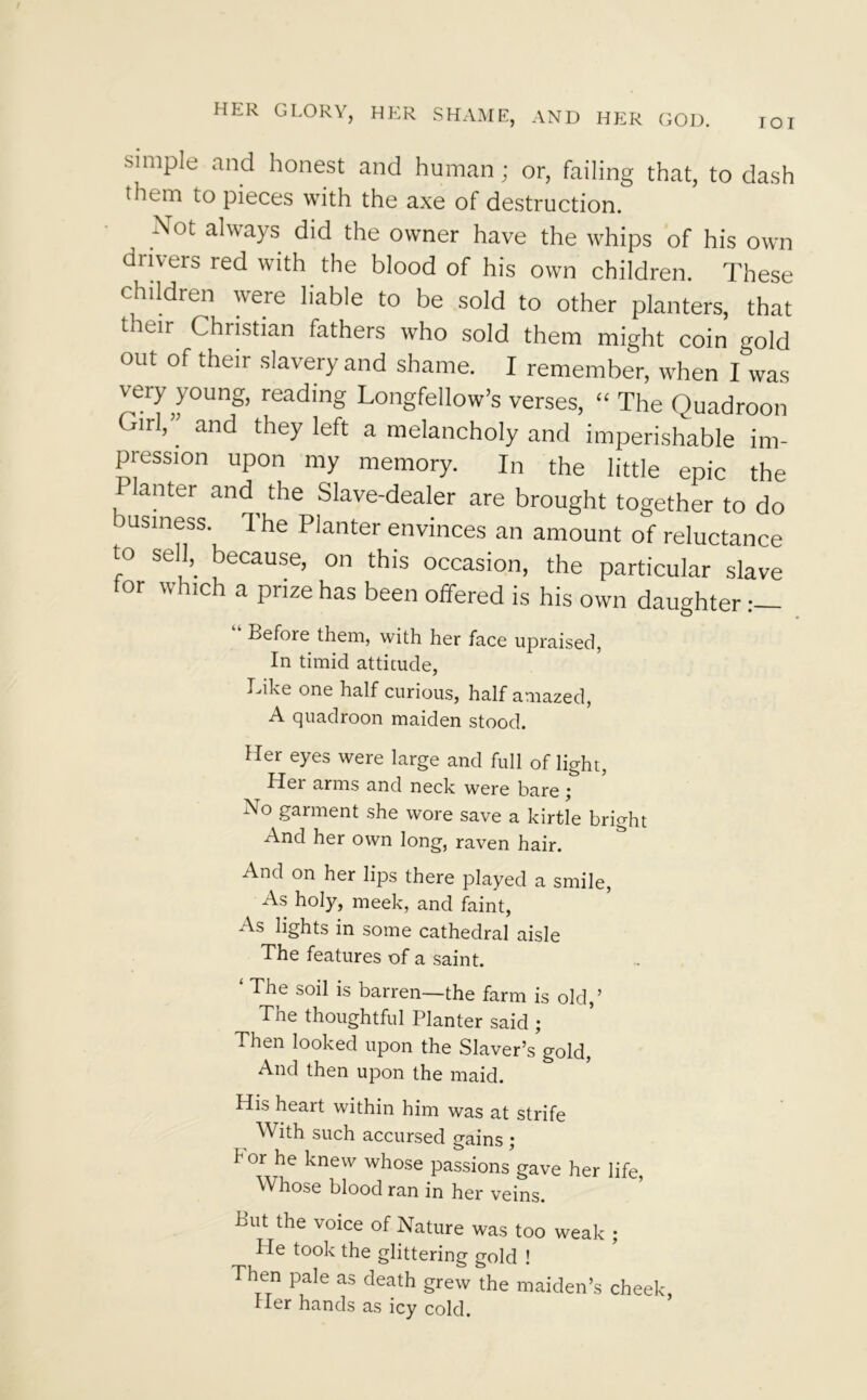 TOI simple and honest and human; or, failing that, to dash thun to pieces with the axe of destruction. Not always did the owner have the whips of his own drivers red with the blood of his own children. These children were liable to be sold to other planters, that their Christian fathers who sold them might coin gold out of their slavery and shame. I remember, when I was very young, reading Longfellow’s verses, “ The Quadroon Girl,” and they left a melancholy and imperishable im- pression upon my memory. In the little epic the Planter and the Slave-dealer are brought together to do business. The Planter envinces an amount of reluctance to sell, because, on this occasion, the particular slave tor which a prize has been offered is his own daughter Before them, with her face upraised, In timid attitude, Like one half curious, half amazed, A quadroon maiden stood. Her eyes were large and full of light, Hei arms and neck were bare j No garment she wore save a kirtle bright And her own long, raven hair. And on her lips there played a smile, As holy, meek, and faint, As lights in some cathedral aisle The features of a saint. The soil is barren—the farm is old,’ The thoughtful Planter said ; Then looked upon the Slaver’s gold, And then upon the maid. His heart within him was at strife With such accursed gains j f or he knew whose passions gave her life, Whose blood ran in her veins. Put the voice of Nature was too weak ; He took the glittering gold ! Then pale as death grew the maiden’s cheek, Her hands as icy cold.