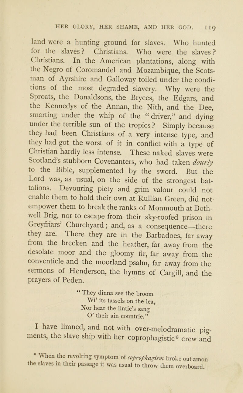 land were a hunting ground for slaves. Who hunted for the slaves ? Christians. Who were the slaves ? Christians. In the American plantations, along with the Negro of Coromandel and Mozambique, the Scots- man of Ayrshire and Galloway toiled under the condi- tions of the most degraded slavery. Why were the Sproats, the Donaldsons, the Bryces, the Edgars, and the Kennedys of the Annan, the Nith, and the Dee, smarting under the whip of the “ driver,” and dying under the terrible sun of the tropics ? Simply because they had been Christians of a very intense type, and they had got the worst of it in conflict with a type of Christian hardly less intense. These naked slaves were Scotland s stubborn Covenanters, who had taken doui'ly to the Bible, supplemented by the sword. But the Lord was, as usual, on the side of the strongest bat- talions. Devouring piety and grim valour could not enable them to hold their own at Rullian Green, did not- empower them to break the ranks of Monmouth at Both- well Brig, nor to escape from their sky-roofed prison in Greyfriars’ Churchyard; and, as a consequence—there they are. There they are in the Barbadoes, far away from the brecken and the heather, far away from the desolate moor and the gloomy fir, far away from the conventicle and the moorland psalm, far away from the sermons of Henderson, the hymns of Cargill, and the prayers of Peden. “ They dinna see the broom Wi* its tassels on the lea, Nor hear the lintie’s sang O’ their ain countrie.” I have limned, and not with over-melodramatic pig- ments, the slave ship with her coprophagistic* crew and When the revolting symptom of coprophagism broke out amon the slaves in their passage it was usual to throw them overboard.