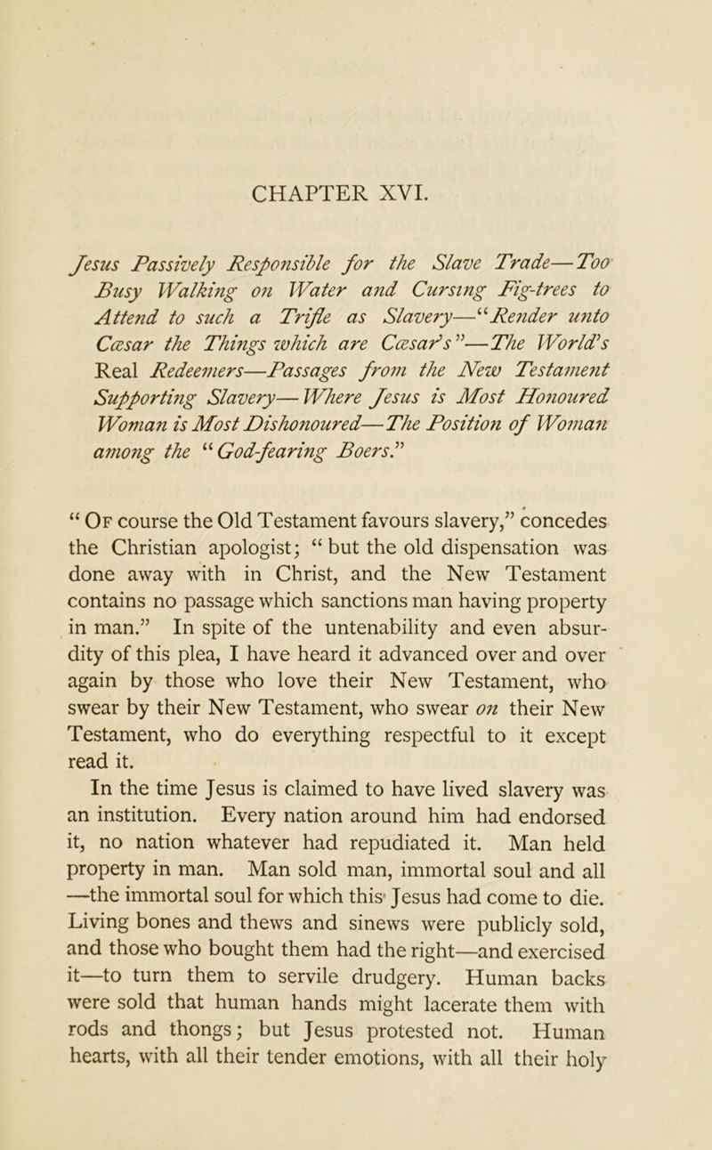 CHAPTER XVI. Jesus Passively Responsible for the Slave Trade—Too Busy Walking on Water and Cursing Fig-trees to Attend to such a Trifle as Slavery—“Render unto Ccesar the Things which are CCesar’s ”—The World’s Real Redeemers—Passages from the New Testament Supporting Slavery—Where Jesus is Most Honoured Woman is Most Dishonoured—The Position of Woman among the “ God-fearing Boers.” * “ Of course the Old Testament favours slavery,” concedes the Christian apologist; “ but the old dispensation was done away with in Christ, and the New Testament contains no passage which sanctions man having property in man.” In spite of the untenability and even absur- dity of this plea, I have heard it advanced over and over again by those who love their New Testament, who swear by their New Testament, who swear on their New Testament, who do everything respectful to it except read it. In the time Jesus is claimed to have lived slavery was an institution. Every nation around him had endorsed it, no nation whatever had repudiated it. Man held property in man. Man sold man, immortal soul and all —the immortal soul for which this Jesus had come to die. Living bones and thews and sinews were publicly sold, and those who bought them had the right—and exercised it—to turn them to servile drudgery. Human backs were sold that human hands might lacerate them with rods and thongs; but Jesus protested not. Human hearts, with all their tender emotions, with all their holy