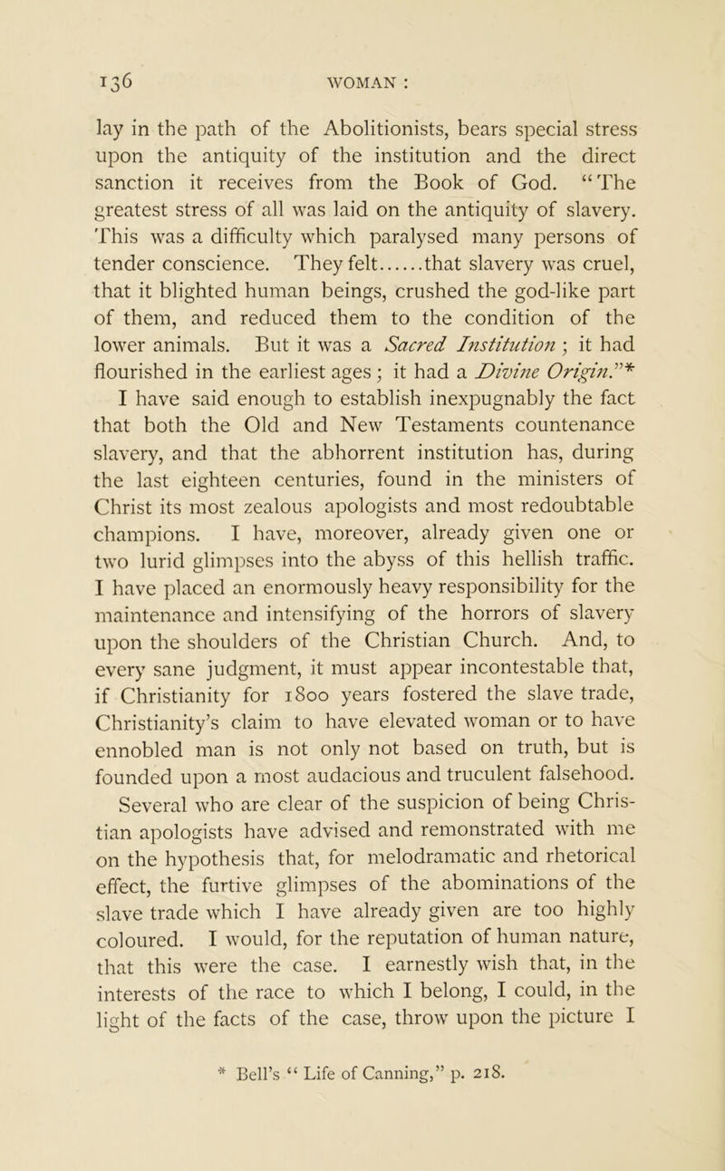 lay in the path of the Abolitionists, bears special stress upon the antiquity of the institution and the direct sanction it receives from the Book of God. “The greatest stress of all was laid on the antiquity of slavery. This was a difficulty which paralysed many persons of tender conscience. They felt that slavery was cruel, that it blighted human beings, crushed the god-like part of them, and reduced them to the condition of the lower animals. But it was a Sacred Institution ; it had flourished in the earliest ages; it had a Divine Origin!* I have said enough to establish inexpugnably the fact that both the Old and New Testaments countenance slavery, and that the abhorrent institution has, during the last eighteen centuries, found in the ministers of Christ its most zealous apologists and most redoubtable champions. I have, moreover, already given one or two lurid glimpses into the abyss of this hellish traffic. I have placed an enormously heavy responsibility for the maintenance and intensifying of the horrors of slavery upon the shoulders of the Christian Church. And, to every sane judgment, it must appear incontestable that, if Christianity for 1800 years fostered the slave trade, Christianity’s claim to have elevated woman or to have ennobled man is not only not based on truth, but is founded upon a most audacious and truculent falsehood. Several who are clear of the suspicion of being Chris- tian apologists have advised and remonstrated with me on the hypothesis that, for melodramatic and rhetorical effect, the furtive glimpses of the abominations of the slave trade which I have already given are too highly coloured. I would, for the reputation of human nature, that this were the case. I earnestly wish that, in the interests of the race to which I belong, I could, in the light of the facts of the case, throw upon the picture I