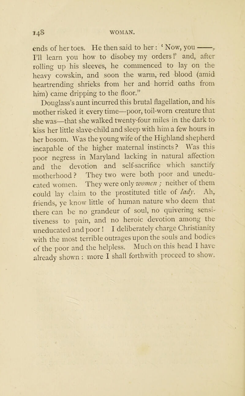 ends of her toes. He then said to her : £ Now, you > I’ll learn you how to disobey my orders!’ and, after rolling up his sleeves, he commenced to lay on the heavy cowskin, and soon the warm, red blood (amid heartrending shrieks from her and horrid oaths from him) came dripping to the floor.” Douglass’s aunt incurred this brutal flagellation, and his mother risked it every time—poor, toil-worn creature that she was—that she walked twenty-four miles in the dark to kiss her little slave-child and sleep with him a few hours in her bosom. Was the young wife of the Highland shepherd incapable of the higher maternal instincts? Was this poor negress in Maryland lacking in natural affection and the devotion and self-sacrifice which sanctify motherhood ? They two were both poor and unedu- cated women. They were only women ; neither of them could lay claim to the prostituted title of lady. Ahr friends, ye know little of human nature who deem that there can be no grandeur of soul, no quivering sensi- tiveness to pain, and no heroic devotion among the uneducated and poor ! I deliberately charge Christianity with the most terrible outrages upon the souls and bodies of the poor and the helpless. Much on this head I have already shown ; more I shall forthwith pioceed to show.