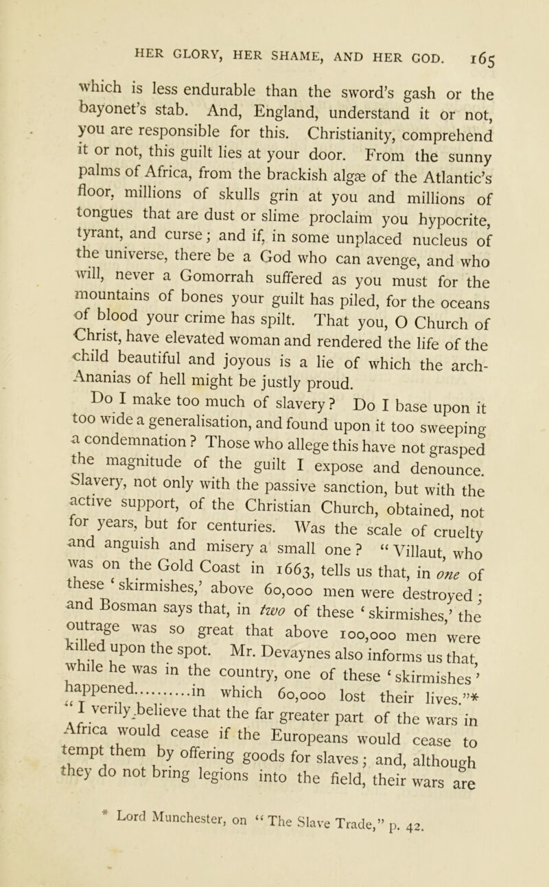 which is less endurable than the sword’s gash or the bayonet s stab. And, England, understand it or not, you are responsible for this. Christianity, comprehend it or not, this guilt lies at your door. From the sunny palms of Africa, from the brackish algae of the Atlantic’s floor, millions of skulls grin at you and millions of tongues that are dust or slime proclaim you hypocrite, tyrant, and curse; and if, in some unplaced nucleus of the universe, there be a God who can avenge, and who uill, never a Gomorrah suffered as you must for the mountains of bones your guilt has piled, for the oceans of blood your crime has spilt. That you, O Church of Christ, have elevated woman and rendered the life of the child beautiful and joyous is a lie of which the arch- Ananias of hell might be justly proud. Do I make too much of slavery ? Do I base upon it 100 wide a generalisation, and found upon it too sweeping a condemnation ? Those who allege this have not grasped ne magnitude of the guilt I expose and denounce, olavery, not only with the passive sanction, but with the active support, of the Christian Church, obtained, not lor years, but for centuries. Was the scale of cruelty and anguish and misery a small one ? “ Villaut who was on the Gold Coast in 1663, tells us that, in one of * lese skirmishes,’ above 60,000 men were destroyed • and Bosman says that, in two of these ‘ skirmishes ’ the i°-iitr^e aS S° ^reat ^at above 100,000 men were kflled upon the spot. Mr. Devaynes also informs us that while he was in the country, one of these ‘skirmishes’ happened m which 60,000 lost their lives.”* verily .believe that the far greater part of the wars in ; nCa 'VOu dL cease if the Europeans would cease to tempt them by offering goods for slaves; and, although Tey do not bring legions into the field, their wars are * Lord Manchester, on “The Slave Trade,” p. 42-