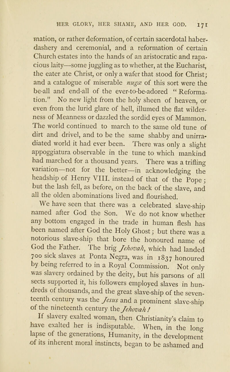 mation, or rather deformation, of certain sacerdotal haber- dashery and ceremonial, and a reformation of certain Church estates into the hands of an aristocratic and rapa- cious laity—some juggling as to whether, at the Eucharist, the eater ate Christ, or only a wafer that stood for Christ; and a catalogue of miserable nugee of this sort were the be-all and end-all of the ever-to-be-adored “ Reforma- tion.” No new light from the holy sheen of heaven, or even from the lurid glare of hell, illumed the flat wilder- ness of Meanness or dazzled the sordid eyes of Mammon. The world continued to march to the same old tune of dirt and drivel, and to be the same shabby and unirra- diated world it had ever been. There was only a slight appoggiatura observable in the tune to which mankind had marched for a thousand years. There was a trifling variation not for the better—in acknowledging the headship of Henry VIII. instead of that of the Pope; but the lash fell, as before, on the back of the slave, and all the olden abominations lived and flourished. W have seen that there was a celebrated slave-ship named after God the Son. We do not know whether any bottom engaged in the trade in human flesh has been named after God the Holy Ghost; but there was a notorious slave-ship that bore the honoured name of God the Father. The brig Jehovah, which had landed 700 sick slaves at Ponta Negra, was in 1837 honoured by being referred to in a Royal Commission. Not only was slavery ordained by the deity, but his parsons of all sects supported it, his followers employed slaves in hun- dreds of thousands, and the great slave-ship of the seven- teenth century was the Jesus and a prominent slave-ship of the nineteenth century the Jehovah ! If slavery exalted woman, then Christianity’s claim to have exalted her is indisputable. When, in the long lapse of the geneiations, Humanity, in the development of its inherent moral instincts, began to be ashamed and