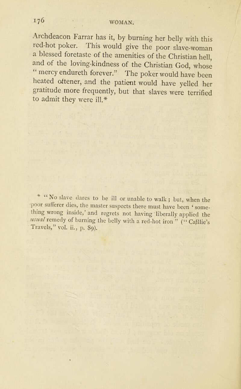Archdeacon Farrar has it, by burning her belly with this red-hot poker. This would give the poor slave-woman a blessed foretaste of the amenities of the Christian hell, and of the loving-kindness of the Christian God, whose mercy endureth forever.} The poker would have been heated oftener, and the patient would have yelled her gratitude more frequently, but that slaves were terrified to admit they were ill.* * “No slave (lares to be ill or unable to walk; but, when the poor sufferer dies, the master suspects there must have been ‘ some- thing wrong inside,’ and regrets not having liberally applied the usual remedy of burning the belly with a red-hot iron ” (“ Cache’s Travels,” vol. ii., p. 89).