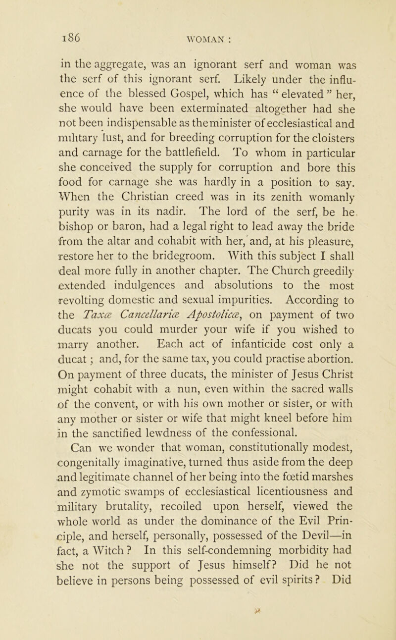 in the aggregate, was an ignorant serf and woman was the serf of this ignorant serf. Likely under the influ- ence of the blessed Gospel, which has “ elevated ” her, she would have been exterminated altogether had she not been indispensable as the minister of ecclesiastical and military lust, and for breeding corruption for the cloisters and carnage for the battlefield. To whom in particular she conceived the supply for corruption and bore this food for carnage she was hardly in a position to say. When the Christian creed was in its zenith womanly purity was in its nadir. The lord of the serf, be he bishop or baron, had a legal right to lead away the bride from the altar and cohabit with her, and, at his pleasure, restore her to the bridegroom. With this subject I shall deal more fully in another chapter. The Church greedily extended indulgences and absolutions to the most revolting domestic and sexual impurities. According to the Taxed Cancellarice Apostoliccz, on payment of two ducats you could murder your wife if you wished to marry another. Each act of infanticide cost only a ducat; and, for the same tax, you could practise abortion. On payment of three ducats, the minister of Jesus Christ might cohabit with a nun, even within the sacred walls of the convent, or with his own mother or sister, or with any mother or sister or wife that might kneel before him in the sanctified lewdness of the confessional. Can we wonder that woman, constitutionally modest, congenitally imaginative, turned thus aside from the deep and legitimate channel of her being into the foetid marshes and zymotic swamps of ecclesiastical licentiousness and military brutality, recoiled upon herself, viewed the whole world as under the dominance of the Evil Prin- ciple, and herself, personally, possessed of the Devil—in fact, a Witch ? In this self-condemning morbidity had she not the support of Jesus himself? Did he not believe in persons being possessed of evil spirits ? Did