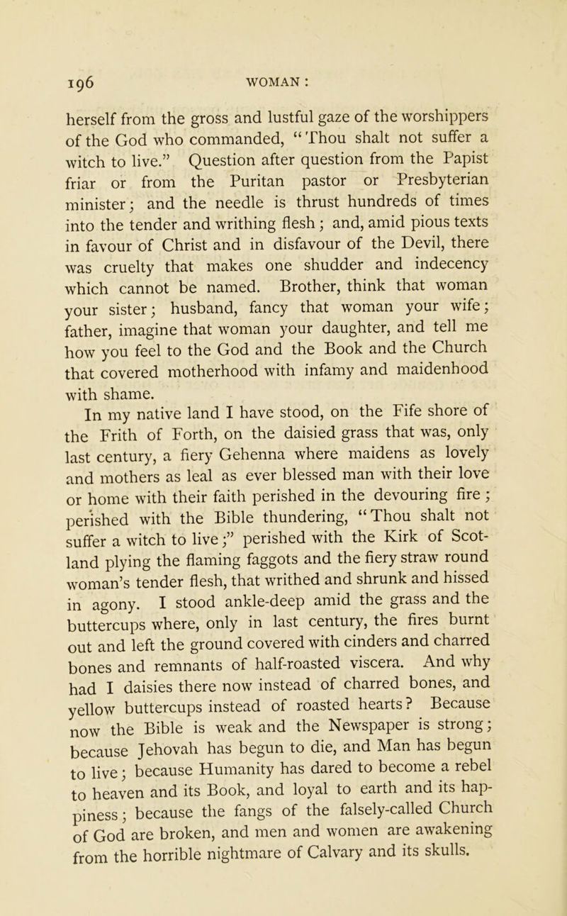 herself from the gross and lustful gaze of the worshippers of the God who commanded, “ Thou shalt not suffer a witch to live.” Question after question from the Papist friar or from the Puritan pastor or Presbyterian minister; and the needle is thrust hundreds of times into the tender and writhing flesh; and, amid pious texts in favour of Christ and in disfavour of the Devil, there was cruelty that makes one shudder and indecency which cannot be named. Brother, think that woman your sister; husband, fancy that woman your wife; father, imagine that woman your daughter, and tell me how you feel to the God and the Book and the Church that covered motherhood with infamy and maidenhood with shame. In my native land I have stood, on the Fife shore of the Frith of Forth, on the daisied grass that was, only last century, a fiery Gehenna where maidens as lovely and mothers as leal as ever blessed man with their love or home with their faith perished in the devouring fire ; perished with the Bible thundering, “Thou shalt not suffer a witch to live;” perished with the Kirk of Scot- land plying the flaming faggots and the fiery straw round woman’s tender flesh, that writhed and shrunk and hissed in agony. I stood ankle-deep amid the grass and the buttercups where, only in last century, the fires burnt out and left the ground covered with cinders and charred bones and remnants of half-roasted viscera. And why had I daisies there now instead of charred bones, and yellow buttercups instead of roasted hearts ? Because now the Bible is weak and the Newspaper is strong; because Jehovah has begun to die, and Man has begun to live; because Humanity has dared to become a rebel to heaven and its Book, and loyal to earth and its hap- piness ; because the fangs of the falsely-called Church of God are broken, and men and women are awakening from the horrible nightmare of Calvary and its skulls.