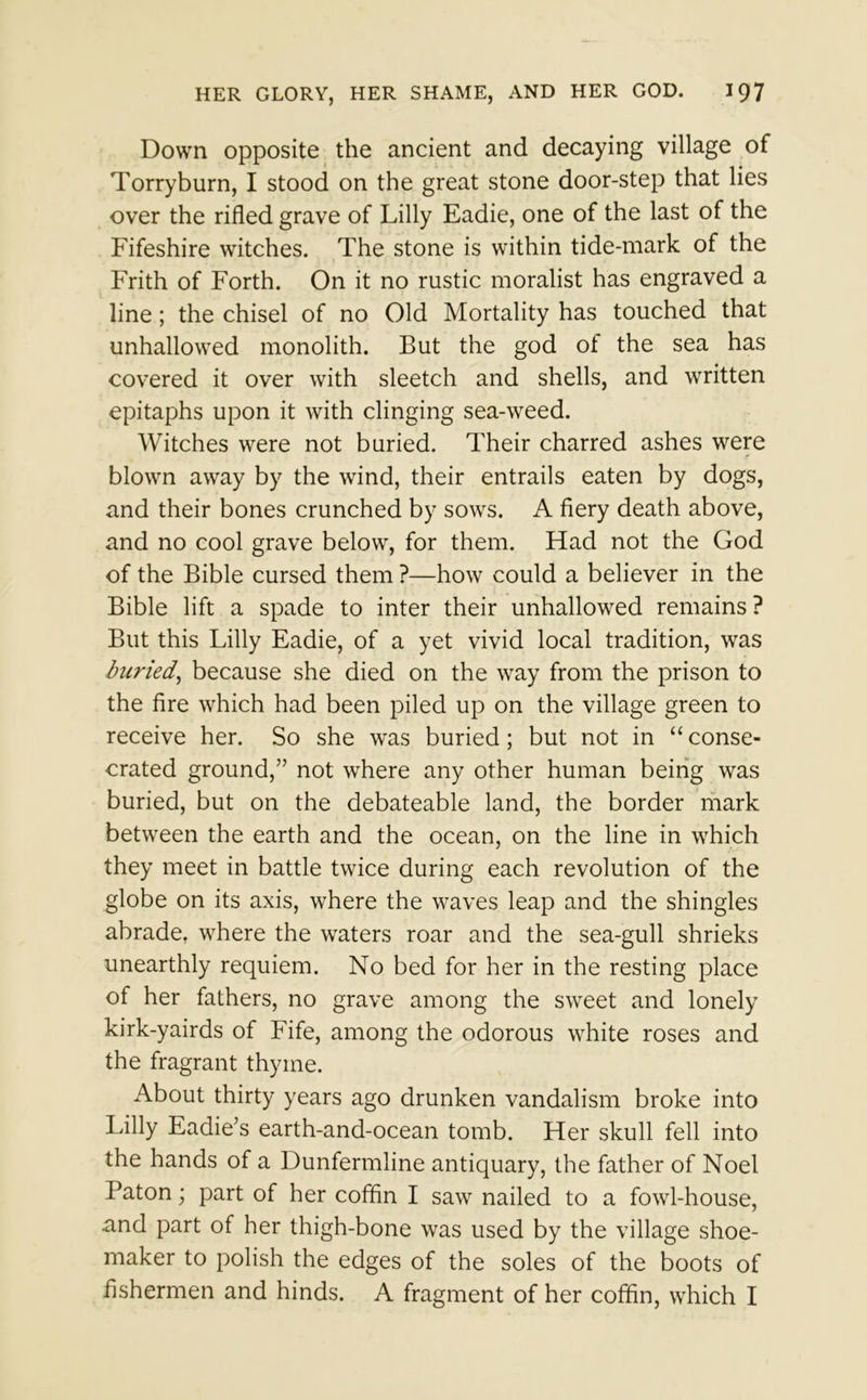 Down opposite the ancient and decaying village of Torryburn, I stood on the great stone door-step that lies over the rifled grave of Lilly Eadie, one of the last of the Fifeshire witches. The stone is within tide-mark of the Frith of Forth. On it no rustic moralist has engraved a line; the chisel of no Old Mortality has touched that unhallowed monolith. But the god of the sea has covered it over with sleetch and shells, and written epitaphs upon it with clinging sea-weed. Witches were not buried. Their charred ashes were blown away by the wind, their entrails eaten by dogs, and their bones crunched by sows. A fiery death above, and no cool grave below, for them. Had not the God of the Bible cursed them ?—how could a believer in the Bible lift a spade to inter their unhallowed remains ? But this Lilly Eadie, of a yet vivid local tradition, was buried, because she died on the way from the prison to the fire which had been piled up on the village green to receive her. So she was buried; but not in “ conse- crated ground,” not where any other human being was buried, but on the debateable land, the border mark between the earth and the ocean, on the line in which they meet in battle twice during each revolution of the globe on its axis, where the waves leap and the shingles abrade, where the waters roar and the sea-gull shrieks unearthly requiem. No bed for her in the resting place of her fathers, no grave among the sweet and lonely kirk-yairds of Fife, among the odorous white roses and the fragrant thyme. About thirty years ago drunken vandalism broke into Lilly Eadie’s earth-and-ocean tomb. Her skull fell into the hands of a Dunfermline antiquary, the father of Noel Baton; part of her coffin I saw nailed to a fowl-house, .and part of her thigh-bone was used by the village shoe- maker to polish the edges of the soles of the boots of fishermen and hinds. A fragment of her coffin, which I