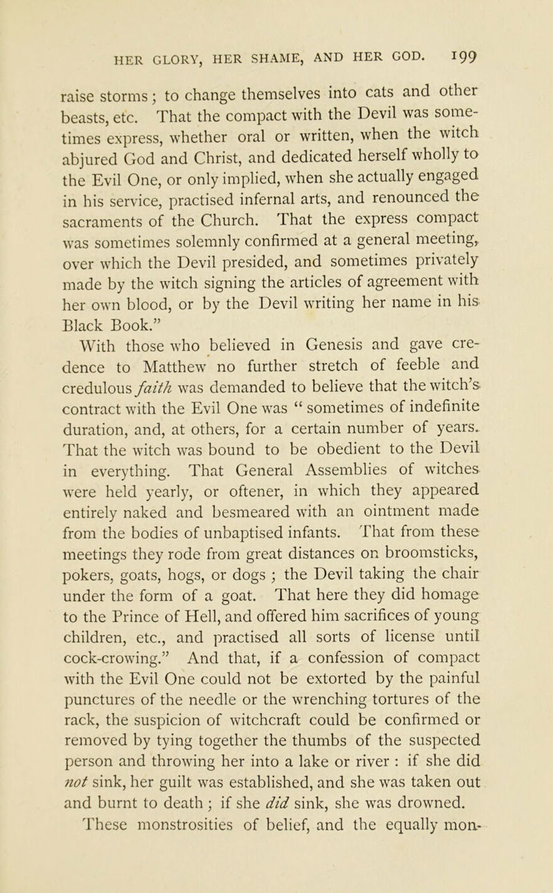 raise storms; to change themselves into cats and other beasts, etc. That the compact with the Devil was some- times express, whether oral or written, when the witch abjured God and Christ, and dedicated herself wholly to the Evil One, or only implied, when she actually engaged in his service, practised infernal arts, and renounced the sacraments of the Church. That the express compact was sometimes solemnly confirmed at a general meeting,, over which the Devil presided, and sometimes privately made by the witch signing the articles of agreement with her own blood, or by the Devil writing her name in his. Black Book.” With those who believed in Genesis and gave cre- dence to Matthew no further stretch of feeble and credulous faith was demanded to believe that the witch’s contract with the Evil One was “ sometimes of indefinite duration, and, at others, for a certain number of years. That the witch was bound to be obedient to the Devil in everything. That General Assemblies of witches were held yearly, or oftener, in which they appeared entirely naked and besmeared with an ointment made from the bodies of unbaptised infants. That from these meetings they rode from great distances on broomsticks, pokers, goats, hogs, or dogs ; the Devil taking the chair under the form of a goat. That here they did homage to the Prince of Hell, and offered him sacrifices of young children, etc., and practised all sorts of license until cock-crowing.” And that, if a confession of compact with the Evil One could not be extorted by the painful punctures of the needle or the wrenching tortures of the rack, the suspicion of witchcraft could be confirmed or removed by tying together the thumbs of the suspected person and throwing her into a lake or river : if she did not sink, her guilt was established, and she was taken out and burnt to death ; if she did sink, she was drowned. These monstrosities of belief, and the equally moa*